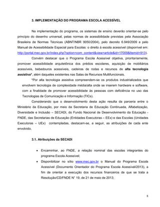 8
3. IMPLEMENTAÇÃO DO PROGRAMA ESCOLA ACESSÍVEL
Na implementação do programa, os sistemas de ensino deverão orientar-se pelo
princípio do desenho universal, pelas normas de acessibilidade previstas pela Associação
Brasileira de Normas Técnicas (ABNT/NBR 9050/2004), pelo decreto 6.949/2009 e pelo
Manual de Acessibilidade Espacial para Escolas: o direito à escola acessível (disponível em:
http://portal.mec.gov.br/index.php?option=com_content&view=article&id=17009&Itemid=913).
Convém destacar que o Programa Escola Acessível objetiva, prioritariamente,
promover acessibilidade arquitetônica dos prédios escolares, aquisição de mobiliários
acessíveis, bebedouros acessíveis, cadeiras de rodas e recursos de alta tecnologia
assistiva*, além daqueles existentes nas Salas de Recursos Multifuncionais.
*Por alta tecnologia assistiva compreendem-se os produtos industrializados que
envolvem tecnologia de complexidade média/alta onde se inserem hardware e software,
com a finalidade de promover acessibilidade às pessoas com deficiência no uso das
Tecnologias de Comunicação e Informação (TICs).
Considerando que o desenvolvimento desta ação resulta da parceria entre o
Ministério da Educação, por meio da Secretaria de Educação Continuada, Alfabetização,
Diversidade e Inclusão – SECADI, do Fundo Nacional de Desenvolvimento da Educação -
FNDE, das Secretarias de Educação (Entidades Executoras – EEx) e das Escolas (Unidades
Executoras – UEx) contempladas, destacam-se, a seguir, as atribuições de cada ente
envolvido.
3.1. Atribuições da SECADI
 Encaminhar, ao FNDE, a relação nominal das escolas integrantes do
programa Escola Acessível;
 Disponibilizar no sítio www.mec.gov.br o Manual do Programa Escola
Acessível (Documento Orientador do Programa Escola Acessível/2013), a
fim de orientar a execução dos recursos financeiros de que se trata a
Resolução/CD/FNDE N° 19, de 21 de maio de 2013;
 