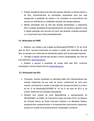 9
 Prestar assistência técnica às UEx das escolas referidas na alínea anterior e
às EEx, fornecendo-lhes as orientações necessárias para que seja
assegurada a igualdade de acesso e as condições de permanência dos
alunos com deficiência ou mobilidade reduzida nas escolas públicas;
 Manter articulação com as UEx das escolas beneficiadas, e respectivas
EEx, e realizar atividades de acompanhamento, de maneira a garantir a boa
e regular aplicação dos recursos em favor das aludidas unidades escolares
e o cumprimento das metas preestabelecidas.
3.2. Atribuições do FNDE
 Destinar, nos moldes e sob a égide da Resolução/CD/FNDE nº 10, de 18 de
abril de 2013, recursos financeiros de custeio e capital, por intermédio de suas
UEx, às escolas com matrículas de estudantes público alvo da educação especial;
 Divulgar a relação nominal das escolas a serem contempladas, por meio do
sítio eletrônico: www.fnde.gov.br;
 Analisar e aprovar a prestação de contas feita pela EEx, conforme
orientações e normas disponíveis em www.fnde.gov.br.
3.3. Atribuições das EEx
 Franquear, quando necessário ou solicitado pelas UEx representativas das
escolas integrantes de sua rede de ensino, profissional do ramo para
orientar, acompanhar e avaliar a execução dos serviços previstos no inciso I
do art. 2º da Resolução/CD/FNDE N° 19, de 21 de maio de 2013 e, se
couber, determinar as correções necessárias;
 Garantir livre acesso às suas dependências a representantes da
SECADI/MEC, do FNDE, do Tribunal de Contas da União (TCU), do Sistema
de Controle Interno do Poder Executivo Federal e do Ministério Público,
prestando-lhes esclarecimentos e fornecendo-lhes documentos requeridos,
quando em missão de acompanhamento, fiscalização e auditoria;
 