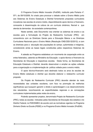O Programa Ensino Médio Inovador (ProEMI), instituído pela Portaria nº.
971, de 09/10/2009, foi criado para provocar o debate sobre o Ensino Médio junto
aos Sistemas de Ensino Estaduais e Distrital fomentando propostas curriculares
inovadoras nas escolas do ensino médio, disponibilizando apoio técnico e financeiro,
consoante à disseminação da cultura de um currículo dinâmico, flexível e

que

atenda às demandas da sociedade contemporânea.
Neste sentido, este Documento visa orientar os sistemas de ensino e as
escolas para a formulação do Projeto de Redesenho Curricular (PRC)

em

consonância com as Diretrizes Gerais para a Educação Básica e as Diretrizes
Curriculares Nacionais para o Ensino Médio (Resolução CNE/CEB 02/2012), e com
as diretrizes para a educação das populações do campo, quilombolas e indígenas,
considerando ainda as bases legais constituídas pelos respectivos Sistemas de
Ensino.
A adesão ao Programa estabelece um movimento de cooperação entre os
entes federados, cabendo ao Ministério da Educação o apoio técnico e financeiro às
Secretarias de Educação e respectivas escolas. Desta forma, as Secretarias de
Educação Estaduais e Distrital, deverão desenvolver e ampliar as ações voltadas
para a organização e a implementação de política voltada para o ensino médio.
O apoio técnico-financeiro será destinado todos os anos às escolas de
Ensino Médio estaduais e distrital que deverão elaborar o redesenho curricular
proposto.
Os Projeto de Redesenho Curricular (PRC) deverão atender às reais
necessidades das unidades escolares, com foco na promoção de melhorias
significativas que busquem garantir o direito à aprendizagem e ao desenvolvimento
dos estudantes, reconhecendo as especificidades regionais e as concepções
curriculares implementadas pelas redes de ensino.
Poderão apresentar projetos, denominado Projeto de Redesenho Curricular
(PRC), todas as escolas indicadas pelas Secretarias de Educação dos estados e do
Distrito Federal, no PAR/SIMEC de acordo com as normativas vigentes no Programa
Dinheiro Direto na Escola (PDDE) e no Programa Ensino Médio Inovador (ProEMI).

10

 