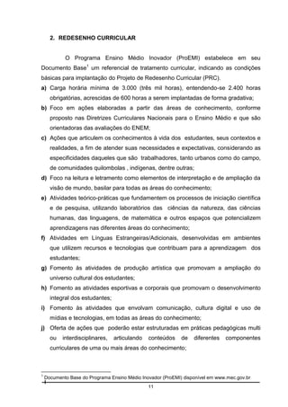 2. REDESENHO CURRICULAR

O Programa Ensino Médio Inovador (ProEMI) estabelece em seu
Documento Base1 um referencial de tratamento curricular, indicando as condições
básicas para implantação do Projeto de Redesenho Curricular (PRC).
a) Carga horária mínima de 3.000 (três mil horas), entendendo-se 2.400 horas
obrigatórias, acrescidas de 600 horas a serem implantadas de forma gradativa;
b) Foco em ações elaboradas a partir das áreas de conhecimento, conforme
proposto nas Diretrizes Curriculares Nacionais para o Ensino Médio e que são
orientadoras das avaliações do ENEM;
c) Ações que articulem os conhecimentos à vida dos estudantes, seus contextos e
realidades, a fim de atender suas necessidades e expectativas, considerando as
especificidades daqueles que são trabalhadores, tanto urbanos como do campo,
de comunidades quilombolas , indígenas, dentre outras;
d) Foco na leitura e letramento como elementos de interpretação e de ampliação da
visão de mundo, basilar para todas as áreas do conhecimento;
e) Atividades teórico-práticas que fundamentem os processos de iniciação científica
e de pesquisa, utilizando laboratórios das ciências da natureza, das ciências
humanas, das linguagens, de matemática e outros espaços que potencializem
aprendizagens nas diferentes áreas do conhecimento;
f) Atividades em Línguas Estrangeiras/Adicionais, desenvolvidas em ambientes
que utilizem recursos e tecnologias que contribuam para a aprendizagem dos
estudantes;
g) Fomento às atividades de produção artística que promovam a ampliação do
universo cultural dos estudantes;
h) Fomento as atividades esportivas e corporais que promovam o desenvolvimento
integral dos estudantes;
i) Fomento às atividades que envolvam comunicação, cultura digital e uso de
mídias e tecnologias, em todas as áreas do conhecimento;
j) Oferta de ações que poderão estar estruturadas em práticas pedagógicas multi
ou

interdisciplinares,

articulando

conteúdos

de

diferentes

componentes

curriculares de uma ou mais áreas do conhecimento;

1

Documento Base do Programa Ensino Médio Inovador (ProEMI) disponível em www.mec.gov.br
11

 