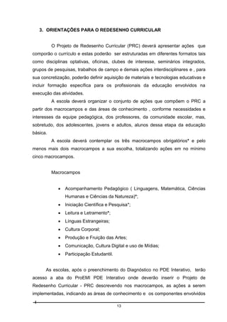 3. ORIENTAÇÕES PARA O REDESENHO CURRICULAR

O Projeto de Redesenho Curricular (PRC) deverá apresentar ações que
comporão o currículo e estas poderão ser estruturadas em diferentes formatos tais
como disciplinas optativas, oficinas, clubes de interesse, seminários integrados,
grupos de pesquisas, trabalhos de campo e demais ações interdisciplinares e , para
sua concretização, poderão definir aquisição de materiais e tecnologias educativas e
incluir formação específica para os profissionais da educação envolvidos na
execução das atividades.
A escola deverá organizar o conjunto de ações que compõem o PRC a
partir dos macrocampos e das áreas de conhecimento , conforme necessidades e
interesses da equipe pedagógica, dos professores, da comunidade escolar, mas,
sobretudo, dos adolescentes, jovens e adultos, alunos dessa etapa da educação
básica.
A escola deverá contemplar os três macrocampos obrigatórios* e pelo
menos mais dois macrocampos a sua escolha, totalizando ações em no mínimo
cinco macrocampos.

Macrocampos


Acompanhamento Pedagógico ( Linguagens, Matemática, Ciências
Humanas e Ciências da Natureza)*;



Iniciação Científica e Pesquisa*;



Leitura e Letramento*;



Línguas Estrangeiras;



Cultura Corporal;



Produção e Fruição das Artes;



Comunicação, Cultura Digital e uso de Mídias;



Participação Estudantil.

As escolas, após o preenchimento do Diagnóstico no PDE Interativo, terão
acesso a aba do ProEMI PDE Interativo onde deverão inserir o Projeto de
Redesenho Curricular - PRC descrevendo nos macrocampos, as ações a serem
implementadas, indicando as áreas de conhecimento e os componentes envolvidos
13

 