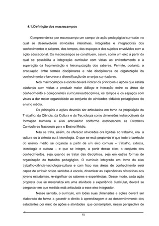4.1. Definição dos macrocampos

Compreende-se por macrocampo um campo de ação pedagógico-curricular no
qual se desenvolvem atividades interativas, integradas e integradoras dos
conhecimentos e saberes, dos tempos, dos espaços e dos sujeitos envolvidos com a
ação educacional. Os macrocampos se constituem, assim, como um eixo a partir do
qual se possibilita a integração curricular com vistas ao enfrentamento e à
superação da fragmentação e hierarquização dos saberes. Permite, portanto, a
articulação entre formas disciplinares e não disciplinares de organização do
conhecimento e favorece a diversificação de arranjos curriculares.
Nos macrocampos a escola deverá indicar os princípios e ações que estará
adotando com vistas a produzir maior diálogo e interação entre as áreas do
conhecimento e componentes curriculares/disciplinas, os tempos e os espaços com
vistas a dar maior organicidade ao conjunto de atividades didático-pedagógicas do
ensino médio.
Os princípios e ações deverão ser articulados em torno da proposição do
Trabalho, da Ciência, da Cultura e da Tecnologia como dimensões indissociáveis da
formação humana e eixo articulador conforme estabelecem as Diretrizes
Curriculares Nacionais para o Ensino Médio.
Não se trata, assim, de oferecer atividades ora ligadas ao trabalho, ora à
cultura ou à ciência ou à tecnologia. O que se está propondo é que todo o currículo
do ensino médio se organize a partir de um eixo comum – trabalho, ciência,
tecnologia e cultura – e que se integre, a partir desse eixo, o conjunto dos
conhecimentos, seja quando se tratar das disciplinas, seja em outras formas de
organização do trabalho pedagógico. O currículo integrado em torno do eixo
trabalho-ciência-tecnologia-cultura e com foco nas áreas de conhecimento será
capaz de atribuir novos sentidos à escola, dinamizar as experiências oferecidas aos
jovens estudantes, re-significar os saberes e experiências. Desse modo, cada ação
proposta que se materializa em uma atividade e experiência curricular, deverá se
perguntar em que medida está articulada a esse eixo integrador.
Nesse sentido, o currículo, em todas suas dimensões e ações deverá ser
elaborado de forma a garantir o direito à aprendizagem e ao desenvolvimento dos
estudantes por meio de ações e atividades que contemplem, nessa perspectiva de
15

 