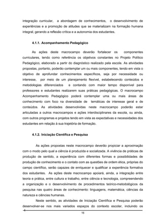 integração curricular,

a abordagem de conhecimentos,

o desenvolvimento de

experiências e a promoção de atitudes que se materializam na formação humana
integral, gerando a reflexão crítica e a autonomia dos estudantes.

4.1.1. Acompanhamento Pedagógico
As ações deste macrocampo deverão fortalecer os

componentes

curriculares, tendo como referência os objetivos constantes no Projeto Político
Pedagógico, elaborado a partir do diagnóstico realizado pela escola. As atividades
propostas, portanto, poderão contemplar um ou mais componentes, tendo em vista o
objetivo de aprofundar conhecimentos específicos, seja por necessidade ou
interesse,

por meio de um planejamento flexível, estabelecendo conteúdos e

metodologias diferenciados

e contando com maior tempo disponível para

professores e estudantes realizarem suas práticas pedagógicas. O macrocampo
Acompanhamento Pedagógico poderá contemplar uma ou mais áreas de
conhecimento com foco na diversidade de

temáticas de interesse geral e de

conteúdos. As atividades desenvolvidas neste macrocampo poderão estar
articuladas a outros macrocampos e ações interdisciplinares da escola, ou ainda,
com outros programas e projetos tendo em vista as expectativas e necessidades dos
estudantes em relação à sua trajetória de formação.

4.1.2. Iniciação Científica e Pesquisa

As ações propostas neste macrocampo deverão propiciar a aproximação
com o modo pelo qual a ciência é produzida e socializada. A vivência de práticas de
produção de sentido, a experiência com diferentes formas e possibilidades de
produção de conhecimento e o contato com as questões de ordem ética, próprias do
campo científico, serão capazes de enriquecer e qualificar a experiência formativa
dos estudantes. As ações deste macrocampo apoiará, ainda, a integração entre
teoria e prática, entre cultura e trabalho, entre ciência e tecnologia, compreendendo
a organização e o desenvolvimento de procedimentos teórico-metodológicos da
pesquisa nas quatro áreas de conhecimento: linguagens, matemática, ciências da
natureza e ciências humanas.
Neste sentido, as atividades de Iniciação Científica e Pesquisa poderão
desenvolver-se nos mais variados espaços do contexto escolar, incluindo os
16

 