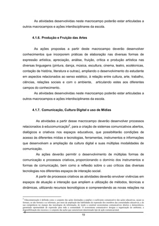 As atividades desenvolvidas neste macrocampo poderão estar articuladas a
outros macrocampos e ações interdisciplinares da escola.

4.1.6. Produção e Fruição das Artes

As ações propostas a partir deste macrocampo deverão desenvolver
conhecimentos que incorporem práticas de elaboração nas diversas formas de
expressão artística, apreciação, análise, fruição, crítica e produção artística nas
diversas linguagens (pintura, dança, música, escultura, cinema, teatro, ecotécnicas,
contação de história, literatura e outras), ampliando o desenvolvimento do estudante
em aspectos relacionados ao senso estético, à relação entre cultura, arte, trabalho,
ciências, relações sociais e com o ambiente,

articulando estes aos diferentes

campos do conhecimento.
As atividades desenvolvidas neste macrocampo poderão estar articuladas a
outros macrocampos e ações interdisciplinares da escola.

4.1.7. Comunicação, Cultura Digital e uso de Mídias

As atividades a partir desse macrocampo deverão desenvolver processos
relacionados à educomunicação2, para a criação de sistemas comunicativos abertos,
dialógicos e criativos nos espaços educativos, que possibilitarão condições de
acesso às diferentes mídias e tecnologias, ferramentas, instrumentos e informações
que desenvolvam a ampliação da cultura digital e suas múltiplas modalidades de
comunicação.
As ações deverão permitir o desenvolvimento de múltiplas formas de
comunicação e processos criativos, proporcionando o domínio dos instrumentos e
formas de comunicação, bem como a reflexão sobre o uso críticos das diversas
tecnologias nos diferentes espaços de interação social.
A partir de processos criativos as atividades deverão envolver vivências em
espaços de atuação e interação que ampliem a utilização de métodos, técnicas e
dinâmicas, utilizando recursos tecnológicos e compreendendo as novas relações na

2

Educomunicação é definida como o conjunto das ações destinadas a ampliar o coeficiente comunicativo das ações educativas, sejam as
formais, as não formais e as informais, por meio da ampliação das habilidades de expressão dos membros das comunidades educativas, e de
sua competência no manejo das tecnologias da informação, de modo a construir ecossistemas comunicativos abertos e democráticos,
garantindo oportunidade de expressão para toda a comunidade. O ecossistema comunicativo designa a organização do ambiente, a
disponibilização dos recursos e o conjunto das ações que caracterizam determinado tipo de ação comunicacional.

19

 