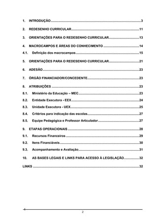 1.

INTRODUÇÃO ..................................................................................................... 3

2.

REDESENHO CURRICULAR ............................................................................ 11

3.

ORIENTAÇÕES PARA O REDESENHO CURRICULAR .................................. 13

4.

MACROCAMPOS E ÁREAS DO CONHECIMENTO ........................................ 14

4.1.

Definição dos macrocampos ....................................................................... 15

5.

ORIENTAÇÕES PARA O REDESENHO CURRICULAR .................................. 21

6.

ADESÃO ............................................................................................................ 23

7.

ÓRGÃO FINANCIADOR/CONCEDENTE.......................................................... 23

8.

ATRIBUIÇÕES .................................................................................................. 23

8.1.

Ministério da Educação – MEC .................................................................... 23

8.2.

Entidade Executora - EEX ............................................................................ 24

8.3.

Unidade Executora - UEX............................................................................. 25

8.4.

Critérios para indicação das escolas.......................................................... 27

8.5.

Equipe Pedagógica e Professor Articulador .............................................. 27

9.

ETAPAS OPERACIONAIS ................................................................................ 28

9.1.

Recursos Financeiros .................................................................................. 29

9.2.

Itens Financiáveis ......................................................................................... 30

9.3.

Acompanhamento e Avaliação .................................................................... 31

10.

AS BASES LEGAIS E LINKS PARA ACESSO À LEGISLAÇÃO ................. 32

LINKS ....................................................................................................................... 32

2

 