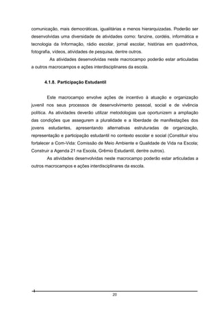 comunicação, mais democráticas, igualitárias e menos hierarquizadas. Poderão ser
desenvolvidas uma diversidade de atividades como: fanzine, cordéis, informática e
tecnologia da Informação, rádio escolar, jornal escolar, histórias em quadrinhos,
fotografia, vídeos, atividades de pesquisa, dentre outros.
As atividades desenvolvidas neste macrocampo poderão estar articuladas
a outros macrocampos e ações interdisciplinares da escola.

4.1.8. Participação Estudantil

Este macrocampo envolve ações de incentivo à atuação e organização
juvenil nos seus processos de desenvolvimento pessoal, social e de vivência
política. As atividades deverão utilizar metodologias que oportunizem a ampliação
das condições que assegurem a pluralidade e a liberdade de manifestações dos
jovens

estudantes,

apresentando

alternativas

estruturadas

de

organização,

representação e participação estudantil no contexto escolar e social (Constituir e/ou
fortalecer a Com-Vida: Comissão de Meio Ambiente e Qualidade de Vida na Escola;
Construir a Agenda 21 na Escola, Grêmio Estudantil, dentre outros).
As atividades desenvolvidas neste macrocampo poderão estar articuladas a
outros macrocampos e ações interdisciplinares da escola.

20

 