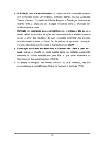 

Articulação com outras instituições: os projetos poderão contemplar parcerias
com instituições, como: Universidades, Institutos Federais, Museus, Zoológicos,
Teatros, Cinemas, Fundações de Ciência, Pesquisa e Tecnologia, dentre outras,
visando tanto a ampliação dos espaços educativos como a ampliação dos
ambientes educacionais.



Definição de estratégias para acompanhamento e avaliação das ações: a
escola deverá acompanhar as ações em desenvolvimento e analisar o impacto
destas a partir dos resultados de suas avaliações (internas), dos principais
indicadores educacionais do Censo Escolar (índices de aprovação, reprovação,
evasão e abandono, dentre outros) e dos resultados do ENEM.



Elaboração do Projeto de Redesenho Curricular- PRC para o prazo de 2
anos, embora a insersão de novas escolas possa ser realizada anualmente,
conforme os prazos estabelecidos pelo MEC e que serão informados às
Secretarias de Educação Estaduais e Distrital.



As etapas estratégicas não estarão descritas no PDE Interativo, mas são
essenciais para a consistência do Projeto de Redesenho Curricular (PRC).

22

 
