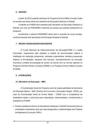 6. ADESÃO

A partir de 2013 poderão participar do Programa Ensino Médio Inovador todas
as escolas que fazem parte dos sistemas de Educação Estaduais e Distrital.
A adesão ao ProEMI será realizada pelo Secretário de Educação Estadual ou
Distrital, por meio do PAR/SIMEC indicando as escolas que estarão participando do
programa.
Anualmente o sistema PAR/SIMEC abrirá para a insersão de novas escolas,
conforme decisão das Secretarias de Educação Estadual e Distrital.

7. ÓRGÃO FINANCIADOR/CONCEDENTE

O Fundo Nacional de Desenvolvimento da Educação/FNDE é o órgão
financiador, responsável pelo cadastro e análise da documentação relativa à
habilitação da instituição proponente, indicação orçamentária, trâmites processuais
relativos à formalização, repasses dos recursos, acompanhamento da execução
financeira e análise da prestação de contas, de acordo com as normas vigentes no
Programa Dinheiro Direto na Escola (PDDE) e no Programa Ensino Médio Inovador
(ProEMI).

8. ATRIBUIÇÕES
8.1. Ministério da Educação – MEC

A Coordenação Geral do Programa será de responsabilidade da Secretaria
de Educação Básica - SEB, Diretoria de Currículos e Educação Integral - DICEI, por
meio da Coordenação Geral do Ensino Médio - COEM com a competência de
estabelecer ações e estruturas para implantação, implementação, monitoramento e
avaliação do ProEMI.
 Prestar assistência técnica às Secretarias Estaduais e Distrital fornecendo-lhes as
orientações necessárias para que seja assegurada a implementação dos Projetos
de Redesenho Curricular (PRC);

23

 