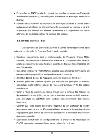  Encaminhar ao FNDE a relação nominal das escolas constantes no Planos de
Atendimento Global-PAG, enviados pelas Secretarias de Educação Estaduais e
Distrital;
 Manter a articulação com as Secretarias de Educação Estaduais e Distrital para a
realização de atividades de acompanhamento e avaliação, de maneira a garantir
a aplicação dos recursos das escolas beneficiárias e o cumprimento das metas
referentes às mudanças efetivas no currículo das escolas.

8.2. Entidade Executora - EEx

As Secretarias de Educação Estaduais e Distrital serão responsáveis pelas
ações de coordenação do Programa Ensino Médio Inovador.
 Estruturar planejamento para a implementação do Programa Ensino Médio
Inovador, especialmente o atendimento referente à contrapartida dos Estados:
ampliação gradativa da carga horária e garantia de lotação dos professores em
uma única escola;
 Selecionar e indicar no PAR/SIMEC as escolas que participarão do Programa em
conformidade com os critérios estabelecidos neste documento;
 Constituir Comitê Gestor do Programa conforme descrito no item 8.2.1;
 Analisar, promover possíveis ajustes que atendam aos princípios do ProEMI,
sistematizar e referendar os Projetos de Redesenho Curricular (PRC) das escolas
selecionadas;
 Gerar o Plano de Atendimento Global (PAG), com a síntese dos Projetos de
Redesenho Curricular (PRC) das escolas, e enviá-los, através do PDE Interativo,
para apreciação da SEB/MEC como condição para recebimento dos recursos
financeiros;
 Garantir que cada escola beneficiária disponha de um professor do quadro
permanente, com jornada de 40 (quarenta) horas semanais e dedicação exclusiva
ao programa, para exercer as funções de coordenador e articulador das ações de
redesenho curricular;
 Estabelecer instrumentos de acompanhamento e avaliação da implantação do
ProEMI nas escolas, que contribuam para o redesenho curricular;

24

 