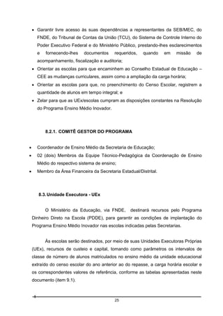  Garantir livre acesso às suas dependências a representantes da SEB/MEC, do
FNDE, do Tribunal de Contas da União (TCU), do Sistema de Controle Interno do
Poder Executivo Federal e do Ministério Público, prestando-lhes esclarecimentos
e

fornecendo-lhes

documentos

requeridos,

quando

em

missão

de

acompanhamento, fiscalização e auditoria;
 Orientar as escolas para que encaminhem ao Conselho Estadual de Educação –
CEE as mudanças curriculares, assim como a ampliação da carga horária;
 Orientar as escolas para que, no preenchimento do Censo Escolar, registrem a
quantidade de alunos em tempo integral; e
 Zelar para que as UEx/escolas cumpram as disposições constantes na Resolução
do Programa Ensino Médio Inovador.

8.2.1. COMITÊ GESTOR DO PROGRAMA


Coordenador de Ensino Médio da Secretaria de Educação;



02 (dois) Membros da Equipe Técnico-Pedagógica da Coordenação de Ensino
Médio do respectivo sistema de ensino;



Membro da Área Financeira da Secretaria Estadual/Distrital.

8.3. Unidade Executora - UEx

O Ministério da Educação, via FNDE,

destinará recursos pelo Programa

Dinheiro Direto na Escola (PDDE), para garantir as condições de implantação do
Programa Ensino Médio Inovador nas escolas indicadas pelas Secretarias.

Às escolas serão destinados, por meio de suas Unidades Executoras Próprias
(UEx), recursos de custeio e capital, tomando como parâmetros os intervalos de
classe de número de alunos matriculados no ensino médio da unidade educacional
extraído do censo escolar do ano anterior ao do repasse, a carga horária escolar e
os correspondentes valores de referência, conforme as tabelas apresentadas neste
documento (item 9.1).

25

 