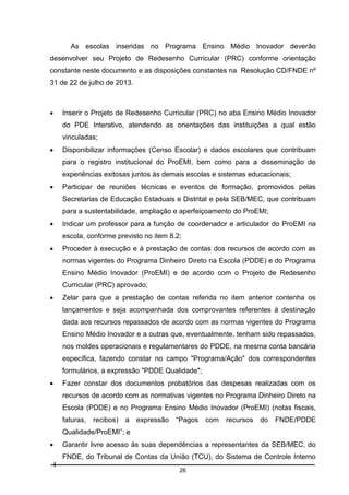 As escolas inseridas no Programa Ensino Médio Inovador deverão
desenvolver seu Projeto de Redesenho Curricular (PRC) conforme orientação
constante neste documento e as disposições constantes na Resolução CD/FNDE nº
31 de 22 de julho de 2013.



Inserir o Projeto de Redesenho Curricular (PRC) no aba Ensino Médio Inovador
do PDE Interativo, atendendo as orientações das instituições a qual estão
vinculadas;



Disponibilizar informações (Censo Escolar) e dados escolares que contribuam
para o registro institucional do ProEMI, bem como para a disseminação de
experiências exitosas juntos às demais escolas e sistemas educacionais;



Participar de reuniões técnicas e eventos de formação, promovidos pelas
Secretarias de Educação Estaduais e Distrital e pela SEB/MEC, que contribuam
para a sustentabilidade, ampliação e aperfeiçoamento do ProEMI;



Indicar um professor para a função de coordenador e articulador do ProEMI na
escola, conforme previsto no item 8.2;



Proceder à execução e à prestação de contas dos recursos de acordo com as
normas vigentes do Programa Dinheiro Direto na Escola (PDDE) e do Programa
Ensino Médio Inovador (ProEMI) e de acordo com o Projeto de Redesenho
Curricular (PRC) aprovado;



Zelar para que a prestação de contas referida no item anterior contenha os
lançamentos e seja acompanhada dos comprovantes referentes à destinação
dada aos recursos repassados de acordo com as normas vigentes do Programa
Ensino Médio Inovador e a outras que, eventualmente, tenham sido repassados,
nos moldes operacionais e regulamentares do PDDE, na mesma conta bancária
específica, fazendo constar no campo "Programa/Ação" dos correspondentes
formulários, a expressão "PDDE Qualidade";



Fazer constar dos documentos probatórios das despesas realizadas com os
recursos de acordo com as normativas vigentes no Programa Dinheiro Direto na
Escola (PDDE) e no Programa Ensino Médio Inovador (ProEMI) (notas fiscais,
faturas,

recibos)

a

expressão

“Pagos

com

recursos

do

FNDE/PDDE

Qualidade/ProEMI”; e


Garantir livre acesso às suas dependências a representantes da SEB/MEC, do
FNDE, do Tribunal de Contas da União (TCU), do Sistema de Controle Interno
26

 