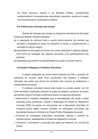 do

Poder

Executivo

Federal

e

do

Ministério

Público,

prestando-lhes

esclarecimentos e fornecendo-lhes documentos requeridos, quando em missão
de acompanhamento, fiscalização e auditoria.

8.4. Critérios para indicação das escolas

Quando da indicação das escolas as respectivas Secretarias de Educação
Estaduais e Distrital deverão considerar:
a) A adequação da estrutura física e quadro técnico-docente das escolas que
permitam a ampliação do tempo do estudante na escola, e, gradativamente, à
educação em tempo integral;
b) Capacidade de articulação da escola com outras instituições e políticas públicas,
como forma de ampliação dos espaços educativos e de aperfeiçoamento dos
docentes;
c) Capacidade para atender as especificidades da escola no período noturno.

8.5. Equipe Pedagógica e Professor Articulador

A equipe pedagógica da escola deverá participar de todo o processo de
redesenho do currículo tendo como coordenador dos trabalhos o professor
articulador das ações que deverá ser escolhido pelo conjunto de professores e
coordenadores da escola.
O professor articulador deverá estar lotado na unidade escolar, com 40
horas semanais e dedicação exclusiva às ações do programa, pertencer ao quadro
permanente, possuir formação e perfil para exercer as seguintes atribuições:

 Desenvolver e implantar estratégias para a sistematização das ideias e ações
propostas pelos professores, visando à elaboração do Projeto de Redesenho
Curricular (PRC) da escola, em consonância com o Documento Orientador do
Programa Ensino Médio Inovador (ProEMI), as orientações curriculares das
Secretarias Estaduais e Distrital e do Projeto Político Pedagógico da escola;

 Promover as articulações curriculares necessárias, internas e externas ao
contexto escolar, estabelecidas no Projeto de Redesenho Curricular;

 Coordenar e acompanhar a execução das ações de redesenho do currículo da
escola;
27

 