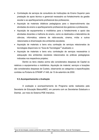 

Contratação de serviços de consultoria de Instituições de Ensino Superior para
prestação de apoio técnico e gerencial necessário ao fortalecimento da gestão
escolar e ao aperfeiçoamento profissional dos professores;



Aquisição de materiais didáticos pedagógicos para o desenvolvimento das
atividades de ensino e aperfeiçoamento profissional dos gestores e professores;



Aquisição de equipamentos e mobiliários para o fortalecimento e apoio das
atividades docentes e melhoria do ensino, como os destinados a laboratórios de
ciências, informática, sistema de rádio-escola, cinema, mídia e outros
relacionados à dinamização dos ambientes escolares;



Aquisição de materiais e bens e/ou contração de serviços relacionados às
tecnologias disponíveis no “Guia de Tecnologias” 3 atualizado; e



Aquisição de materiais e bens e/ou contratação de serviços necessários à
adequação dos ambientes escolares relacionados às práticas pedagógicas
indicadas nos respectivos projetos;
Dentre os itens citados acima são considerados despesas de Capital os

relativos a equipamentos e mobiliários. Aquisição de material, serviços e locações
são considerados despesas de Custeio, observando as categorias e especificações
contidas na Portaria do STN/MF nº 448, de 13 de setembro de 2002.

9.3. Acompanhamento e Avaliação

A avaliação e acompanhamento do Programa serão realizados pela
Secretaria de Educação Básica/MEC, em parceria com as Secretarias Estaduais e
Distrital, por meio do Sistema PDE Interativo.

3

Guia de tecnologias, acesso portal.mec.gov.br ( SEB - Programas e Ações- Guia de Tecnologias)

31

 