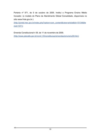Portaria nº 971, de 9 de outubro de 2009. Institui o Programa Ensino Médio
Inovador. (o modelo do Plano de Atendimento Global Consolidado, disponíveis no
sítio www.fnde.gov.br.)
(http://portal.mec.gov.br/index.php?option=com_content&view=article&id=15134&Ite
mid=1071)

Emenda Constitucional n 59, de 11 de novembro de 2009.
(http://www.planalto.gov.br/ccivil_03/constituicao/emendas/emc/emc59.htm)

33

 