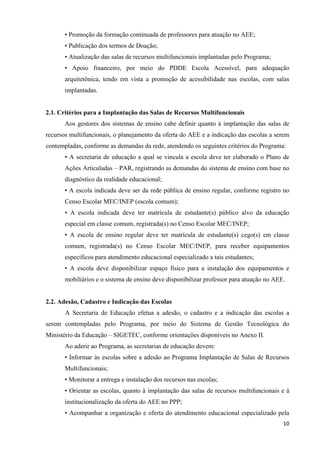   10
• Promoção da formação continuada de professores para atuação no AEE;
• Publicação dos termos de Doação;
• Atualização das salas de recursos multifuncionais implantadas pelo Programa;
• Apoio financeiro, por meio do PDDE Escola Acessível, para adequação
arquitetônica, tendo em vista a promoção de acessibilidade nas escolas, com salas
implantadas.
2.1. Critérios para a Implantação das Salas de Recursos Multifuncionais
Aos gestores dos sistemas de ensino cabe definir quanto à implantação das salas de
recursos multifuncionais, o planejamento da oferta do AEE e a indicação das escolas a serem
contempladas, conforme as demandas da rede, atendendo os seguintes critérios do Programa:
• A secretaria de educação a qual se vincula a escola deve ter elaborado o Plano de
Ações Articuladas – PAR, registrando as demandas do sistema de ensino com base no
diagnóstico da realidade educacional;
• A escola indicada deve ser da rede pública de ensino regular, conforme registro no
Censo Escolar MEC/INEP (escola comum);
• A escola indicada deve ter matrícula de estudante(s) público alvo da educação
especial em classe comum, registrada(s) no Censo Escolar MEC/INEP;
• A escola de ensino regular deve ter matrícula de estudante(s) cego(s) em classe
comum, registrada(s) no Censo Escolar MEC/INEP, para receber equipamentos
específicos para atendimento educacional especializado a tais estudantes;
• A escola deve disponibilizar espaço físico para a instalação dos equipamentos e
mobiliários e o sistema de ensino deve disponibilizar professor para atuação no AEE.
2.2. Adesão, Cadastro e Indicação das Escolas
A Secretaria de Educação efetua a adesão, o cadastro e a indicação das escolas a
serem contempladas pelo Programa, por meio do Sistema de Gestão Tecnológica do
Ministério da Educação – SIGETEC, conforme orientações disponíveis no Anexo II.
Ao aderir ao Programa, as secretarias de educação devem:
• Informar às escolas sobre a adesão ao Programa Implantação de Salas de Recursos
Multifuncionais;
• Monitorar a entrega e instalação dos recursos nas escolas;
• Orientar as escolas, quanto à implantação das salas de recursos multifuncionais e à
institucionalização da oferta do AEE no PPP;
• Acompanhar a organização e oferta do atendimento educacional especializado pela
 