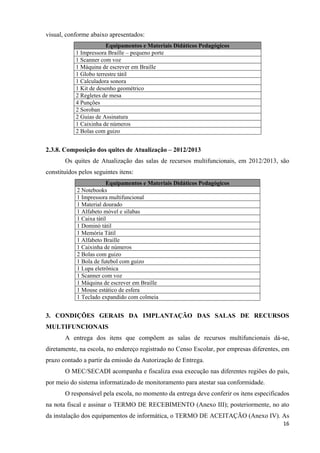   16
visual, conforme abaixo apresentados:
Equipamentos e Materiais Didáticos Pedagógicos
1 Impressora Braille – pequeno porte
1 Scanner com voz
1 Máquina de escrever em Braille
1 Globo terrestre tátil
1 Calculadora sonora
1 Kit de desenho geométrico
2 Regletes de mesa
4 Punções
2 Soroban
2 Guias de Assinatura
1 Caixinha de números
2 Bolas com guizo
2.3.8. Composição dos quites de Atualização – 2012/2013
Os quites de Atualização das salas de recursos multifuncionais, em 2012/2013, são
constituídos pelos seguintes itens:
Equipamentos e Materiais Didáticos Pedagógicos
2 Notebooks
1 Impressora multifuncional
1 Material dourado
1 Alfabeto móvel e sílabas
1 Caixa tátil
1 Dominó tátil
1 Memória Tátil
1 Alfabeto Braille
1 Caixinha de números
2 Bolas com guizo
1 Bola de futebol com guizo
1 Lupa eletrônica
1 Scanner com voz
1 Máquina de escrever em Braille
1 Mouse estático de esfera
1 Teclado expandido com colmeia
3. CONDIÇÕES GERAIS DA IMPLANTAÇÃO DAS SALAS DE RECURSOS
MULTIFUNCIONAIS
A entrega dos itens que compõem as salas de recursos multifuncionais dá-se,
diretamente, na escola, no endereço registrado no Censo Escolar, por empresas diferentes, em
prazo contado a partir da emissão da Autorização de Entrega.
O MEC/SECADI acompanha e fiscaliza essa execução nas diferentes regiões do país,
por meio do sistema informatizado de monitoramento para atestar sua conformidade.
O responsável pela escola, no momento da entrega deve conferir os itens especificados
na nota fiscal e assinar o TERMO DE RECEBIMENTO (Anexo III); posteriormente, no ato
da instalação dos equipamentos de informática, o TERMO DE ACEITAÇÃO (Anexo IV). As
 