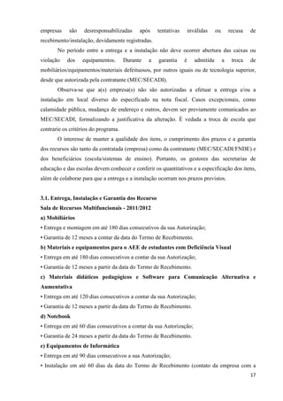   17
empresas são desresponsabilizadas após tentativas inválidas ou recusa de
recebimento/instalação, devidamente registradas.
No período entre a entrega e a instalação não deve ocorrer abertura das caixas ou
violação dos equipamentos. Durante a garantia é admitida a troca de
mobiliários/equipamentos/materiais defeituosos, por outros iguais ou de tecnologia superior,
desde que autorizada pela contratante (MEC/SECADI).
Observa-se que a(s) empresa(s) não são autorizadas a efetuar a entrega e/ou a
instalação em local diverso do especificado na nota fiscal. Casos excepcionais, como
calamidade pública, mudança de endereço e outros, devem ser previamente comunicados ao
MEC/SECADI, formalizando a justificativa da alteração. É vedada a troca de escola que
contrarie os critérios do programa.
O interesse de manter a qualidade dos itens, o cumprimento dos prazos e a garantia
dos recursos são tanto da contratada (empresa) como da contratante (MEC/SECADI/FNDE) e
dos beneficiários (escola/sistemas de ensino). Portanto, os gestores das secretarias de
educação e das escolas devem conhecer e conferir os quantitativos e a especificação dos itens,
além de colaborar para que a entrega e a instalação ocorram nos prazos previstos.
3.1. Entrega, Instalação e Garantia dos Recurso
Sala de Recursos Multifuncionais - 2011/2012
a) Mobiliários
• Entrega e montagem em até 180 dias consecutivos da sua Autorização;
• Garantia de 12 meses a contar da data do Termo de Recebimento.
b) Materiais e equipamentos para o AEE de estudantes com Deficiência Visual
• Entrega em até 180 dias consecutivos a contar da sua Autorização;
• Garantia de 12 meses a partir da data do Termo de Recebimento.
c) Materiais didáticos pedagógicos e Software para Comunicação Alternativa e
Aumentativa
• Entrega em até 120 dias consecutivos a contar da sua Autorização;
• Garantia de 12 meses a partir da data do Termo de Recebimento.
d) Notebook
• Entrega em até 60 dias consecutivos a contar da sua Autorização;
• Garantia de 24 meses a partir da data do Termo de Recebimento.
e) Equipamentos de Informática
• Entrega em até 90 dias consecutivos a sua Autorização;
• Instalação em até 60 dias da data do Termo de Recebimento (contato da empresa com a
 