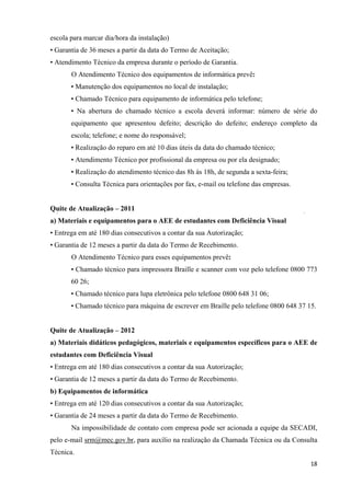 escola para marcar dia/hora da instalação)
• Garantia de 36 meses a partir da data do Termo de Aceitação;
• Atendimento Técnico da empresa durante o período de Garantia.
O Atendimento Técnico dos equipamentos de informática prevê:
• Manutenção dos equipamentos no local de instalação;
• Chamado Técnico para equipamento de informática pelo telefone;
• Na abertura do chamado técnico a escola deverá informar: número de série do
equipamento que apresentou defeito; descrição do defeito; endereço completo da
escola; telefone; e nome do responsável;
• Realização do reparo em até 10 dias úteis da data do chamado técnico;
• Atendimento Técnico por profissional da empresa ou por ela designado;
• Realização do atendimento técnico das 8h às 18h, de segunda a sexta-feira;
• Consulta Técnica para orientações por fax, e-mail ou telefone das empresas.
Quite de Atualização – 2011
a) Materiais e equipamentos para o AEE de estudantes com Deficiência Visual
• Entrega em até 180 dias consecutivos a contar da sua Autorização;
• Garantia de 12 meses a partir da data do Termo de Recebimento.
O Atendimento Técnico para esses equipamentos prevê:
• Chamado técnico para impressora Braille e scanner com voz pelo telefone 0800 773
60 26;
• Chamado técnico para lupa eletrônica pelo telefone 0800 648 31 06;
• Chamado técnico para máquina de escrever em Braille pelo telefone 0800 648 37 15.
Quite de Atualização – 2012
a) Materiais didáticos pedagógicos, materiais e equipamentos específicos para o AEE de
estudantes com Deficiência Visual
• Entrega em até 180 dias consecutivos a contar da sua Autorização;
• Garantia de 12 meses a partir da data do Termo de Recebimento.
b) Equipamentos de informática
• Entrega em até 120 dias consecutivos a contar da sua Autorização;
• Garantia de 24 meses a partir da data do Termo de Recebimento.
Na impossibilidade de contato com empresa pode ser acionada a equipe da SECADI,
pelo e-mail srm@mec.gov.br, para auxílio na realização da Chamada Técnica ou da Consulta
Técnica.
  18
 