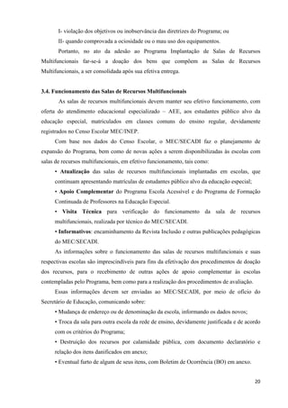   20
I- violação dos objetivos ou inobservância das diretrizes do Programa; ou
II- quando comprovada a ociosidade ou o mau uso dos equipamentos.
Portanto, no ato da adesão ao Programa Implantação de Salas de Recursos
Multifuncionais far-se-á a doação dos bens que compõem as Salas de Recursos
Multifuncionais, a ser consolidada após sua efetiva entrega.
3.4. Funcionamento das Salas de Recursos Multifuncionais
As salas de recursos multifuncionais devem manter seu efetivo funcionamento, com
oferta do atendimento educacional especializado – AEE, aos estudantes público alvo da
educação especial, matriculados em classes comuns do ensino regular, devidamente
registrados no Censo Escolar MEC/INEP.
Com base nos dados do Censo Escolar, o MEC/SECADI faz o planejamento de
expansão do Programa, bem como de novas ações a serem disponibilizadas às escolas com
salas de recursos multifuncionais, em efetivo funcionamento, tais como:
• Atualização das salas de recursos multifuncionais implantadas em escolas, que
continuam apresentando matrículas de estudantes público alvo da educação especial;
• Apoio Complementar do Programa Escola Acessível e do Programa de Formação
Continuada de Professores na Educação Especial.
• Visita Técnica para verificação do funcionamento da sala de recursos
multifuncionais, realizada por técnico do MEC/SECADI.
• Informativos: encaminhamento da Revista Inclusão e outras publicações pedagógicas
do MEC/SECADI.
As informações sobre o funcionamento das salas de recursos multifuncionais e suas
respectivas escolas são imprescindíveis para fins da efetivação dos procedimentos de doação
dos recursos, para o recebimento de outras ações de apoio complementar às escolas
contempladas pelo Programa, bem como para a realização dos procedimentos de avaliação.
Essas informações devem ser enviadas ao MEC/SECADI, por meio de ofício do
Secretário de Educação, comunicando sobre:
• Mudança de endereço ou de denominação da escola, informando os dados novos;
• Troca da sala para outra escola da rede de ensino, devidamente justificada e de acordo
com os critérios do Programa;
• Destruição dos recursos por calamidade pública, com documento declaratório e
relação dos itens danificados em anexo;
• Eventual furto de algum de seus itens, com Boletim de Ocorrência (BO) em anexo.
 