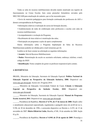 Todas as salas de recursos multifuncionais deverão manter atualizado seu registro de
funcionamento no Censo Escolar, bem como preencher formulários enviados pelo
MEC/SECADI para atualização de cadastro, que se faz necessário para:
• Envio de materiais pedagógicos para formação continuada dos professores do AEE e
demais correspondências do Programa;
• Informações relativas à realização de cursos de formação docente;
• Estabelecimento de redes de colaboração entre professores e escolas com salas de
recursos multifuncionais;
• Acompanhamento e avaliação do Programa;
• Recebimento de itens relativos à atualização das salas;
• Participação em programas e ações de apoio complementar.
Outras informações sobre o Programa Implantação de Salas de Recursos
Multifuncionais poderão ser obtidas pelo e-mail srm@mec.gov.br.
Lembre-se de fazer constar na solicitação as seguintes informações:
• Assunto: Sala de Recursos Multifuncionais
• Dados: Denominação da escola ou secretaria solicitante; endereço; telefone; e-mail;
código do INEP.
• Identificação: Nome completo do gestor ou professor responsável pelo contato.
4. REFERÊNCIAS
BRASIL, Ministério da Educação, Secretaria de Educação Especial. Política Nacional de
Educação Especial na Perspectiva da Educação Inclusiva, 2008. Disponível em:
www.mec.gov.br/secadi. Acesso em: 29.agosto.2010.
______, Ministério da Educação; Universidade Federal do Ceará. Coleção A Educação
Especial na Perspectiva da Inclusão Escolar, 2010. Disponível em:
www.mec.gov.br/secadi.
______, Ministério da Educação, Secretaria de Educação Especial. Manual do Programa
Escola Acessível, 2011. Disponível em: www.mec.gov.br/secadi.
______, Presidência da República. Decreto nº 6.751, de 17 de março de 2008. Dispõe sobre
o atendimento educacional especializado, regulamenta o parágrafo único do art.60 da Lei n.
9.394, de 20 de dezembro de 1996, e acrescenta dispositivo ao Decreto n. 6.253, de 13 de
novembro de 2007. Diário Oficial da União, Brasília, nº188, 18 de setembro de 2008. Seção
01.p.26.
______, Presidência da República. Decreto nº 6.949, de 25 de agosto de 2009. Promulga a
  21
 