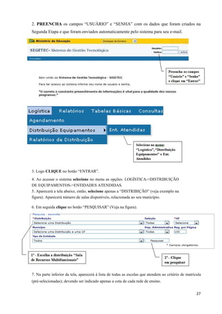 2. PREENCHA os campos “USUÁRIO” e “SENHA” com os dados que foram criados na
Segunda Etapa e que foram enviados automaticamente pelo sistema para seu e-mail.
3. Logo CLIQUE no botão “ENTRAR”.
4. Ao acessar o sistema selecione no menu as opções: LOGÍSTICA->DISTRIBUIÇÃO
DE EQUIPAMENTOS->ENTIDADES ATENDIDAS.
5. Aparecerá a tela abaixo, então, selecione apenas a “DISTRIBIÇÃO” (veja exemplo na
figura). Aparecerá número de salas disponíveis, relacionada ao seu município.
6. Em seguida clique no botão “PESQUISAR” (Veja na figura).
7. Na parte inferior da tela, aparecerá à lista de todas as escolas que atendem ao critério de matrícula
(pré-selecionadas); devendo ser indicado apenas a cota de cada rede de ensino.
  27
 