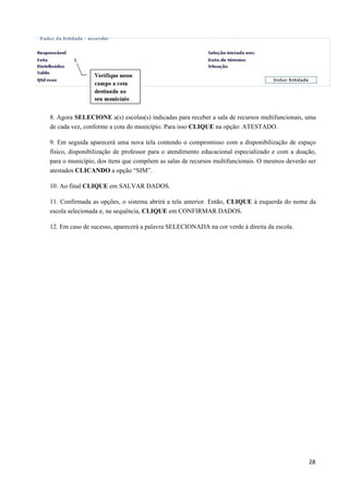 8. Agora SELECIONE a(s) escolas(s) indicadas para receber a sala de recursos multifuncionais, uma
de cada vez, conforme a cota do município. Para isso CLIQUE na opção: ATESTADO.
9. Em seguida aparecerá uma nova tela contendo o compromisso com a disponibilização de espaço
físico, disponibilização de professor para o atendimento educacional especializado e com a doação,
para o município, dos itens que compõem as salas de recursos multifuncionais. O mesmos deverão ser
atestados CLICANDO a opção “SIM”.
10. Ao final CLIQUE em SALVAR DADOS.
11. Confirmada as opções, o sistema abrirá a tela anterior. Então, CLIQUE à esquerda do nome da
escola selecionada e, na sequência, CLIQUE em CONFIRMAR DADOS.
12. Em caso de sucesso, aparecerá a palavra SELECIONADA na cor verde à direita da escola.
  28
 