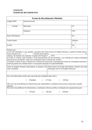   29
ANEXO III
TERMO DE RECEBIMENTO
Termo de Recebimento (Modelo)
Código INEP: Nome da Escola:
Município: UF:Carimbo
Endereço: CEP:
Resp. Informações: Em:
/ /
Cargo/Função: Telefone:
( )
E-mail: Fax:
( )
Declaro que:
a) Os itens destinados a essa unidade, constantes das Notas Fiscais de Simples Remessa, conforme listadas abaixo,
foram entregues em _____ ( ) volumes pela empresa __________________________________________ no
endereço da unidade, nas condições exigidas pelo Pregão nº ___/2012.
b) Todos os volumes estão lacrados e assim permanecerão até sua instalação a ser realizada por empresa designada
pela (nome da contratada), sendo esta a responsável pelo conteúdo dos volumes.
c) Estamos Cientes de que a abertura dos volumes por pessoa não autorizada pela (nome da contratada) acarretará a
perda da garantia do conteúdo destes e consequente apuração de responsabilidades.
Notas de Simples Remessa (discriminar os números das
notas recebidas)
Notas Fiscais de Vendas (discriminar o número das notas
informadas nas NF de Simples Remessa)
Por essas Informações afirmo que a previsão para instalação dessa sala é:
( ) Imediata ( ) 15 dias ( ) 40 dias
Obs: Em caso de problemas de infraestrutura que impossibilite a instalação nesses prazos, passe para o quadro
seguinte.
Por motivo de problemas de infraestrutura, a instituição solicita e justifica a instalação dos equipamentos para:
( ) 50 dias ( ) 60 dias ( ) 80 dias
 