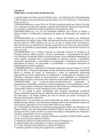   32
ANEXO VI
PORTARIA N 25, DE 19 DE JUNHO DE 2012
A SECRETÁRIA DE EDUCAÇÃO CONTINUADA, ALFABETIZAÇÃO, DIVERSIDADE
E INCLUSÃO, no uso das atribuições que lhe confere o art. 20 do Decreto nº 7.690, de 02 de
março de 2012, e
CONSIDERANDO que o inciso III do art. 208 da Constituição define que o dever do Estado
com a educação será efetivado mediante a garantia de atendimento educacional especializado
aos portadores de deficiência, preferencialmente na rede regular de ensino;
CONSIDERANDO que o art. 211 da Constituição estabelece que a União, os Estados, o
Distrito Federal e os Municípios organizarão em regime de colaboração seus sistemas de
ensino;
CONSIDERANDO que a Convenção sobre os Direitos das Pessoas com Deficiência
(Organizações das Nações Unidas, 2006), ratificada pelo Brasil por meio do Decreto nº 6.949,
de 25 de agosto de 2009, determina em seu art. 24, que os Estados Partes reconhecem o
direito das pessoas com deficiência à educação e para efetivar esse direito sem discriminação,
com base na igualdade de oportunidades, assegurarão um sistema educacional inclusivo em
todos os níveis;
CONSIDERANDO que a Política Nacional de Educação Especial na Perspectiva da
Educação Inclusiva objetiva garantir o acesso, a participação e a aprendizagem dos alunos
com deficiência, transtornos globais do desenvolvimento e altas habilidades/superdotação na
escola regular, orientando para a transversalidade da educação especial, o atendimento
educacional especializado, a continuidade da escolarização, a formação de professores, a
participação da família e da comunidade, a acessibilidade e a articulação intersetorial na
implementação das políticas públicas;
CONSIDERANDO que o Ministério da Educação instituiu por meio da Portaria nº 13, de 24
de abril de 2007, o Programa Implantação de Salas de Recursos Multifuncionais, objetivando
apoiar os sistemas de ensino, na organização e oferta do atendimento educacional
especializado, de forma complementar ou suplementar à escolarização dos estudantes com
deficiência, transtornos globais do desenvolvimento e altas habilidades ou superdotação,
matriculados em classes comuns do ensino regular de escolas públicas de educação básica; e
CONSIDERANDO que as salas de recursos multifuncionais são constituídas de
equipamentos de informática, mobiliários, materiais pedagógicos e de acessibilidade, resolve:
Art. 1º A participação no Programa Implantação de Salas de Recursos Multifuncionais estará
condicionada à adesão ao Termo constante do Anexo I desta Portaria.
Art. 2º- As escolas a serem contempladas pelo Programa Implantação de Salas de
Recursos Multifuncionais deverão ser indicadas pelas Secretarias de Educação dos Estados,
dos Municípios e do Distrito Federal, por meio do Sistema de Gestão Tecnológica do
Ministério da Educação - SIGETEC.
Parágrafo único. As instituições de ensino interessadas em aderir ao Programa devem ser,
obrigatoriamente, públicas, com matrícula de estudante público-alvo da educação especial em
classe comum, registrada no Censo Escolar MEC/INEP do ano anterior.
Art. 3º Para aderir ao Programa as Secretarias de Educação dos Estados, dos Municípios e do
Distrito Federal, doravante denominadas de DONATÁRIAS, deverão aceitar a doação com
encargos dos bens a serem enviados às escolas selecionadas e contempladas pelo Programa e
concordar, integralmente, com as suas diretrizes.
Art. 4º- A doação será revertida, mediante notificação extrajudicial à DONATÁRIA, quando
esta der causa a uma das seguintes situações:
I- violação dos objetivos ou inobservância das diretrizes do Programa; ou
II- quando comprovada a ociosidade ou o mau uso dos equipamentos.
Art. 5º São obrigações deste Ministério no âmbito do Programa:
I- viabilizar e garantir a entrega dos equipamentos e mobiliários;
 