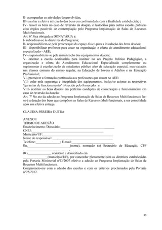   33
II- acompanhar as atividades desenvolvidas;
III- avaliar a efetiva utilização dos bens em conformidade com a finalidade estabelecida; e
IV- reaver os bens no caso de reversão da doação, e realocálos para outras escolas públicas
e/ou órgãos passíveis de contemplação pelo Programa Implantação de Salas de Recursos
Multifuncionais.
Art. 6º Fica obrigada a DONATÁRIA a:
I- subordinar-se às diretrizes do Programa;
II- responsabilizar-se pela preservação do espaço físico para a instalação dos bens doados;
III- disponibilizar professor para atuar na organização e oferta do atendimento educacional
especializado - AEE;
IV- responsabilizar-se pela manutenção dos equipamentos doados;
V- orientar a escola destinatária para instituir no seu Projeto Político Pedagógico, a
organização e oferta do Atendimento Educacional Especializado complementar ou
suplementar à escolarização de estudantes público alvo da educação especial, matriculados
nas classes comuns do ensino regular, na Educação de Jovens e Adultos e na Educação
Profissional;
VI- promover a formação continuada aos professores que atuam no AEE;
VII- zelar pela segurança e integridade dos equipamentos, inclusive acionar as respectivas
"garantias de funcionamento" oferecido pelo fornecedor; e
VIII- restituir os bens doados em perfeitas condições de conservação e funcionamento em
caso de reversão da doação.
Art. 7º No ato da adesão ao Programa Implantação de Salas de Recursos Multifuncionais far-
se-á a doação dos bens que compõem as Salas de Recursos Multifuncionais, a ser consolidada
após sua efetiva entrega.
CLAUDIA PEREIRA DUTRA
ANEXO I
TERMO DE ADESÃO
Estabelecimento /Donatário:_________________________________
CNPJ:____________________________________________
Município/UF:___________________________________________
Nome do responsável:_____________________________________
Telefone:_______________; E-mail:__________________________
Eu,__________________________(nome), nomeado (a) Secretário de Educação, CPF
____________________________,
RG______________, residente e domiciliado em
_______________(município/UF), por concordar plenamente com as diretrizes estabelecidas
pela Portaria Ministerial n°l3/2007 efetivo a adesão ao Programa Implantação de Salas de
Recursos Multifuncionais.
Comprometo-me com a adesão das escolas e com os critérios proclamados pela Portaria
n°25/2012.
 