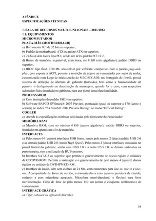   34
APÊNDICE
ESPECIFICAÇÕES TÉCNICAS
1. SALA DE RECURSOS MULTIFUNCIONAIS – 2011/2012
1.1. EQUIPAMENTOS
MICROMPUTADOR
PLACA-MÃE (MOTHERBOARD)
a) Barramento PCI de 32 bits ou superior;
b) Padrão da motherboard: ATX ou micro ATX ou superior;
c) 2 (dois) slots livres tipo PCI, sendo um deles padrão PCI v2.2;
d) Banco de memória: expansível, com troca, até 8 GB (oito gigabytes), padrão DDR3 ou
superior;
e) BIOS: tipo flash EPROM, atualizável por software, compatível com o padrão plug-and-
play; com suporte a ACPI; permite a restrição de acesso ao computador por meio de senha;
customização com Logo de inicialização do MEC/SECADI; em Português do Brasil; possui
sistema de detecção de abertura do gabinete (Intrusão), bem como a funcionalidade de
permitir o desligamento ou desativação da mensagem, quando for o caso, com respectivo
acionador físico instalado no gabinete, para uso pleno dessa funcionalidade.
PROCESSADOR
a) Com instruções do padrão SSE3 ou superior;
b) Software BAPCO SYSmark® 2007 Preview, pontuação igual ou superior a 170 (cento e
setenta) no índice “SYSmark® 2007 Preview Rating” no modo “Official Rating”.
COOLER
a) Atende às especificações mínimas solicitadas pelo fabricante do Processador.
MEMÓRIA RAM
a) Memória RAM, com no mínimo 4 GB (quatro gigabytes), padrão DDR3 ou superior,
instalado em apenas um slot de memória.
INTERFACES
a) Pelo menos 04 (quatro) interfaces USB livres, sendo pelo menos 2 (duas) padrão USB 3.0
e as demais padrão USB 2.0 (modo High Speed). Pelo menos 2 (duas) interfaces instaladas no
painel frontal do gabinete, sendo uma USB 3.0 e a outra USB 2.0, as demais instaladas na
parte traseira, sem a utilização de HUB externo;
b) Interface SATA-3 ou superior, que permite o gerenciamento de discos rígidos e unidades
de CD/DVD-ROM. Permite a instalação e o gerenciamento de pelo menos 4 (quatro) discos
rígidos ou unidade de DVD-RW/CD-RW;
c) Interface de áudio, com som estéreo de 24 bits, com conectores para line-in, mic-in e line-
out. Acompanhada de fones de ouvido, extra-auriculares com espuma protetora de ouvido,
estéreos e com microfone acoplado. Microfone omni-direcional e flexível para livre
movimentação. Cabo do fone de pelo menos 150 cm (cento e cinqüenta centímetros) de
comprimento.
INTERFACE GRÁFICA
a) Tipo: onboard ou offboard (discreta);
 
