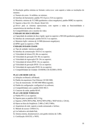   35
b) Resolução gráfica mínima no formato widescreen: com suporte a todas as resoluções do
monitor;
c) Numero de cores: 16 milhões, no mínimo;
d) Interface do barramento: padrão PCI-Express X16 ou superior;
e) Memória: mínimo de 512 MB (quinhentos e doze megabytes), padrão DDR2 ou superior;
f) Suporte a Open GL 2.0 e Shader Model 4.0;
g) Driver para os sistemas operacionais, com suporte a todas as funcionalidades e
características da interface de vídeo;
h) Compatibilidade com o monitor de vídeo.
UNIDADE DE DISCO RÍGIDO
a) Capacidade da unidade de disco rígido: igual ou superior a 500 GB (quinhentos gigabytes);
b) Interface de comunicação: padrão SATA-3 ou superior;
c) Memória buffer: mínimo de 16 MB (dezesseis megabytes);
d) RPM: igual ou superior a 7200.
UNIDADE DVD-RW/CD-RW
a) Tipo de unidade: interna ao gabinete;
b) Interface de comunicação: SATA-2 ou superior;
c) Velocidade de leitura CD: 48x ou superior;
d) Velocidade de gravação CD: 48x ou superior;
e) Velocidade de regravação CD: 24x ou superior;
f) Velocidade de leitura DVD: 16x ou superior;
g) Velocidade de gravação DVD: 12x ou superior;
h) Velocidade de regravação DVD: 4x ou superior;
i) Compatibilidade da Unidade: CD-ROM, CD-ÁUDIO e DVD.
PLACA DE REDE LOCAL
a) Soluções on-Board e off-Board;
b) Padrão da arquitetura: Fast Ethernet 10/100/1000;
c) Taxa de transmissão: 10/100/1000 Mbits/segundo;
d) Padrão de configuração: configurável via software;
e) Compatibilidade com o padrão IEEE 802.3;
f) Conector de saída: padrão RJ-45.
PLACA DE REDE WIRELESS
a) Padrão PCI 2.2 ou superior;
b) Suporte para os padrões 802.11 b/g;
c) Suporte a WPA/WPA-PSK, WPA2/WPA-PSK e WEP 64-bit e 128-bit;
d) Opera na faixa de freqüência: 2.400 a 2.483,5 MHz;
e) Arquitetura de rede: suporte a modo estruturado e Ad-hoc;
f) Método de acesso: CSMA/CA;
g) Led indicativo atividade/link;
h) Antena externa, desatarraxável, com ganho mínimo de 2 dBi;
i) Certificação ANATEL e WIFI;
 
