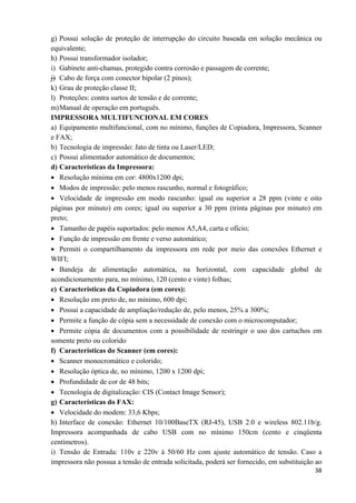   38
g) Possui solução de proteção de interrupção do circuito baseada em solução mecânica ou
equivalente;
h) Possui transformador isolador;
i) Gabinete anti-chamas, protegido contra corrosão e passagem de corrente;
j) Cabo de força com conector bipolar (2 pinos);
k) Grau de proteção classe II;
l) Proteções: contra surtos de tensão e de corrente;
m)Manual de operação em português.
IMPRESSORA MULTIFUNCIONAL EM CORES
a) Equipamento multifuncional, com no mínimo, funções de Copiadora, Impressora, Scanner
e FAX;
b) Tecnologia de impressão: Jato de tinta ou Laser/LED;
c) Possui alimentador automático de documentos;
d) Características da Impressora:
• Resolução mínima em cor: 4800x1200 dpi;
• Modos de impressão: pelo menos rascunho, normal e fotográfico;
• Velocidade de impressão em modo rascunho: igual ou superior a 28 ppm (vinte e oito
páginas por minuto) em cores; igual ou superior a 30 ppm (trinta páginas por minuto) em
preto;
• Tamanho de papéis suportados: pelo menos A5,A4, carta e ofício;
• Função de impressão em frente e verso automático;
• Permiti o compartilhamento da impressora em rede por meio das conexões Ethernet e
WIFI;
• Bandeja de alimentação automática, na horizontal, com capacidade global de
acondicionamento para, no mínimo, 120 (cento e vinte) folhas;
e) Características da Copiadora (em cores):
• Resolução em preto de, no mínimo, 600 dpi;
• Possui a capacidade de ampliação/redução de, pelo menos, 25% a 300%;
• Permite a função de cópia sem a necessidade de conexão com o microcomputador;
• Permite cópia de documentos com a possibilidade de restringir o uso dos cartuchos em
somente preto ou colorido
f) Características do Scanner (em cores):
• Scanner monocromático e colorido;
• Resolução óptica de, no mínimo, 1200 x 1200 dpi;
• Profundidade de cor de 48 bits;
• Tecnologia de digitalização: CIS (Contact Image Sensor);
g) Características do FAX:
• Velocidade do modem: 33,6 Kbps;
h) Interface de conexão: Ethernet 10/100BaseTX (RJ-45), USB 2.0 e wireless 802.11b/g.
Impressora acompanhada de cabo USB com no mínimo 150cm (cento e cinqüenta
centímetros).
i) Tensão de Entrada: 110v e 220v à 50/60 Hz com ajuste automático de tensão. Caso a
impressora não possua a tensão de entrada solicitada, poderá ser fornecido, em substituição ao
 