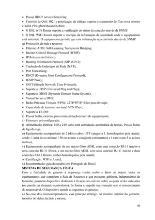   40
• Possui DHCP server/client/relay;
• Controle de QoS: 802.1p priorização de tráfego, suporte a tratamento de filas strict priority
e WRR (Weighted Round Robin);
• O DSL WiFi Router suporta a verificação do status da conexão através de SNMP.
• O DSL WiFi Router suporta a inserção da informação de localidade onde o equipamento
está instalado. O equipamento permite que esta informação seja coletada através de SNMP.
q) Protocolos de rede e recursos
• Ethernet ADSL Self-Learning Transparent Bridging;
• Internet Control Message Protocol (ICMP);
• IP Roteamento Estático;
• Routing Information Protocol (RIP, RIPv2)
• Tradução de Endereços de Rede (NAT);
• Port Forwarding;
• DHCP (Dynamic Host Configuration Protocol);
• IGMP Proxy;
• SNTP (Simple Network Time Protocol);
• Suporte a UPnP (Universal Plug and Play);
• Suporte a DDNS (Dynamic Domain Name System);
• Virtual Server e DMZ;
• Redes Privadas Virtuais (VPN): L2TP/PPTP/IPSec pass-through;
• Capacidade de terminar um tunel VPN IPsec;
• Suporte a TR-069
r) Possui botão, externo, para reinicialização (reset) do equipamento;
s) Firmware pré-configurado;
t) Alimentação elétrica: 100 a 240 volts com comutação automática de tensão. Possui botão
de liga/desliga;
u) Equipamento acompanhado de 2 (dois) cabos UTP categoria 5, homologados pela Anatel,
sendo 1 (um) de no mínimo 150 cm (cento e cinqüenta centímetros) e 1 (um) com 5 m (cinco
metros);
v) Equipamento acompanhado de um micro-filtro ADSL com uma conexão RJ-11 macho e
uma conexão RJ-11 fêmea, e um micro-filtro ADSL com uma conexão RJ-11 macho e duas
conexões RJ-11 fêmeas, ambos homologados pela Anatel;
w)Certificação: WIFI e Anatel;
x) Documentação: guia do usuário em Português do Brasil.
SISTEMA DE SEGURANÇA FÍSICA
Com a finalidade de garantir a segurança contra roubo e furto do objeto, todos os
equipamentos que compõem a Sala de Recursos e que possuem gabinete, independente do
tamanho, possuem dispositivo destinado à fixação aos móveis sobre os quais serão instalados
(ou parede ou elemento equivalente), de forma a impedir sua remoção sem o consentimento
do responsável. O dispositivo atende as seguintes exigências:
a) No caso dos microcomputadores, essa proteção abrange, no mínimo: interior do gabinete,
monitor de vídeo, teclado e mouse;
 