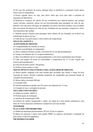   41
b) No caso dos terminais de acesso, abrange todos os periféricos e quaisquer outras partes
móveis que os componham;
c) Possui segredo único, ou seja, uma chave única que sirva para todo o conjunto de
segurança do laboratório;
d) Dispositivo composto de cabo(s) de aço recoberto(s) por material plástico que protege
contra corrosão, ponteiras, placas em aço bicromatizadas para passagem do cabo de aço,
gabinete com alça para colocação do adaptador em metal com haste metálica com cavidades
para travamento da ponteira do cabo de aço, fechadura de aço mecânica rosqueável e chave
micromecânica tipo canhão;
• Poderão possuir soluções para passagem do(s) cabo(s) de aço baseadas em lockhole em
substituição às placas em aço.
e) Cabo de aço com pelo menos 3 (três) metros de comprimento.
SOLUÇÃO ASSISTIVA
ACIONADOR DE PRESSÃO
a) Compatibilidade de conexão ao mouse;
b) Permite acessibilidade ao computador;
c) Base e tampa no formato circular, com altura de 2,4 cm aproximadamente;
d) Tampa com diâmetro de 6,5 cm aproximadamente;
e) Base com diâmetro de 8,5 cm aproximadamente e com furos equidistantes para fixação;
f) Cabo com plugue P2 mono na extremidade e comprimento de 1,7 m (um vírgula sete
metros) aproximadamente;
g) Força de ativação central: 100 gramas;
h) Produz retorno auditivo e tátil.
MOUSE ÓPTICO COM ENTRADA PARA ACIONADOR DE PRESSÃO
a) Mouse padrão, adaptado com uma entrada para acionador que simula o clique da tecla
esquerda do mouse. Permite comandar programas de computador que possuam função de
varredura (escaneamento);
b) Mouse óptico resolução 800 dpi;
c) Conexão USB;
d) Entrada embutida no padrão mini P2 mono com diâmetro de 3,5 mm;
e) Compatível com o acionador de pressão.
TECLADO COM COLMÉIA
a) Padrão do teclado: ABNT-2;
b) Permite ajuste de inclinação;
c) Interface de comunicação USB;
d) Colmeia de acrílico transparente e rígido, em chapa de 4 mm (quatro milímetros), com
furos de 16 mm (dezesseis milímetros) compatíveis com esse teclado.
NOTEBOOK
PLACA-MÃE (MOTHERBOARD)
a) Padrão da arquitetura de barramento: PCI de 32 bits ou superior
b) Banco de memória: 2 (dois) slots padrão DDR3 ou superior, permitindo a instalação de
pelo menos 8 GB (oito gigabytes).
MICROPROCESSADOR
 