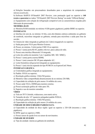   42
a) Soluções baseadas em processadores desenhados para a arquitetura de computadores
móveis (notebook);
b) Software BAPCO SYSmark® 2007 Preview, com pontuação igual ou superior a 140
(cento e quarenta) no índice “SYSmark® 2007 Preview Rating” no modo “Official Rating”.
c) Equipamento com solução de refrigeração compatível com as características exigidas pelo
fabricante do processador.
MEMÓRIA RAM
a) Memória RAM instalada: no mínimo 4 GB (quatro gigabytes), padrão DDR3 ou superior.
INTERFACES
a) Interface de som de, no mínimo 16 bits, com alto-falantes estéreos embutidos no gabinete
do notebook, microfone integrado ao gabinete, entrada para microfone e saída para fone de
ouvido;
b) Câmera de vídeo integrada ao gabinete de 2 (dois) megapixels ou superior;
c) Saída para porta VGA para Monitor Externo;
d) Possui, no mínimo, 3 (três) portas USB 2.0 ou superior;
e) Possui 1 (uma) porta RJ-45, padrão ethernet, para a placa de rede;
f) Possui uma interface Bluetooth 3.0 integrada;
g) Leitor de cartões de memória 3 em 1 (padrões MS / SD / MMC);
h) Possui 1 (uma) porta externa HDMI;
i) Possui 1 (um) conector DC-IN para adaptador AC;
j) Leitor biométrico (fingerprint) integrado ao equipamento;
k) Possui 1 (um) slot de expansão do tipo PCMCIA ou ExpressCard 34mm.
INTERFACE GRÁFICA
a) Controladora gráfica integrada ao equipamento;
b) Padrão: SVGA ou superior;
c) Resolução gráfica mínima: 1366x768 pontos;
d) Memória vídeo compartilhada dinamicamente de no mínimo 256 MB;
e) Capacidade de exibição de pelo menos 16 milhões de cores;
f) Possui saída VGA e HDMI para monitor externo;
g) Possui aceleração gráfica de vídeo para 3D;
h) Suporte o uso de monitor estendido.
VÍDEO
a) Tela em TFT Colorido, widescreen, com matriz ativa;
b) Tamanho da tela: 14” (quatorze polegadas) padrão WXGA;
c) Resolução gráfica mínima: 1366x768 pontos;
d) Capacidade de exibição de pelo menos 16 milhões de cores.
UNIDADE DE DISCO RÍGIDO PADRÃO SATA
a) Capacidade da unidade de disco rígido: igual ou superior a 320 GB (trezentos e vinte
gigabytes);
b) RPM: igual ou superior a 5400;
c) Possui sensor de queda livre ou sensor de movimentos.
UNIDADE DE DVD/RW
a) Tipo de unidade: interna ao gabinete do notebook;
 