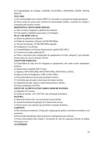   43
b) Compatibilidade da Unidade: CD-ROM, CD-ÁUDIO e DVD-ROM, CD-RW, DVD-R,
DVD+R.
TECLADO
a) Em conformidade com a norma ABNT-2 e com todos os caracteres da língua portuguesa;
b) Possui teclas de acesso para controle de luminosidade (brilho), economia de energia e
comutação para monitor externo.
DISPOSITIVO APONTADOR (MOUSE)
a) Tipo touchpad, integrado ao gabinete do notebook;
b) Com suporte a múltiplos toques para scroll/rolagem.
PLACA DE REDE LOCAL
a) Interna ao gabinete do notebook;
b) Padrão da Arquitetura: Ethernet 10/100/1000 Mbits;
c) Taxa de transmissão: 10/100/1000 Mbits/segundo;
d) Configurável via software;
e) Compatibilidade com Normas Internacionais: padrão IEEE 802.3;
f) Conectores de saída: padrão RJ-45;
g) Cabos e acessórios para configuração do equipamento em rede, categoria 5, par trançado,
prontos para uso, com no mínimo 150 mm.
ADAPTADR WIRELESS
a) Controladora de rede sem fio integrada ao equipamento, não sendo aceitos adaptadores
externos;
b) Suporte para os padrões 802.11 b/g/n;
c) Suporte a WPA/WPA-PSK, WPA2/WPA-PSK e WEP 64-bit e 128-bit;
d) Opera na faixa de freqüência: 2.400 à 2.483,5 MHz;
e) Possui led indicativo de ativação da função wireless;
f) Com botão para ativação e desativação da função wireless
g) Arquitetura de rede: suporte a modo infraestrutura e Ad-hoc;
h) Possui certificação ANATEL.
FONTE DE ALIMENTAÇÃO/CARREGADOR DE BATERIA
a) Adaptador AC externo;
b) Tensão de entrada: 110 e 220 VAC com comutação automática.
BATERIA
a) Bateria de Lithium-Ion, com no mínimo 6 (seis) células;
b) Autonomia mínima de operação de 2 (duas) horas em uso.
c) Possui travas e/ou conexões que permitem a remoção da bateria.
GABINETE
a) Peso máximo do notebook: 2,4 Kg (dois vírgula quatro quilos), com bateria instalada e sem
acessórios;
b) Possui botão liga/desliga, além de permitir o desligamento por software;
c) Possui local próprio para fixação e travamento de cabo de segurança baseada no padrão
Kensington Lock.
ACESSÓRIOS
 