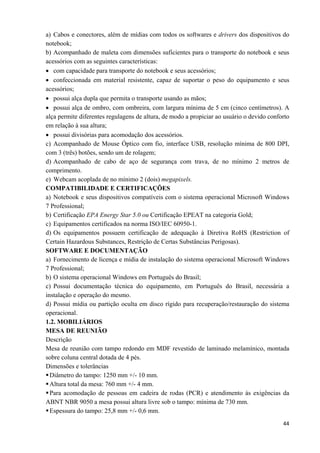   44
a) Cabos e conectores, além de mídias com todos os softwares e drivers dos dispositivos do
notebook;
b) Acompanhado de maleta com dimensões suficientes para o transporte do notebook e seus
acessórios com as seguintes características:
• com capacidade para transporte do notebook e seus acessórios;
• confeccionada em material resistente, capaz de suportar o peso do equipamento e seus
acessórios;
• possui alça dupla que permita o transporte usando as mãos;
• possui alça de ombro, com ombreira, com largura mínima de 5 cm (cinco centímetros). A
alça permite diferentes regulagens de altura, de modo a propiciar ao usuário o devido conforto
em relação à sua altura;
• possui divisórias para acomodação dos acessórios.
c) Acompanhado de Mouse Óptico com fio, interface USB, resolução mínima de 800 DPI,
com 3 (três) botões, sendo um de rolagem;
d) Acompanhado de cabo de aço de segurança com trava, de no mínimo 2 metros de
comprimento.
e) Webcam acoplada de no mínimo 2 (dois) megapixels.
COMPATIBILIDADE E CERTIFICAÇÕES
a) Notebook e seus dispositivos compatíveis com o sistema operacional Microsoft Windows
7 Professional;
b) Certificação EPA Energy Star 5.0 ou Certificação EPEAT na categoria Gold;
c) Equipamentos certificados na norma ISO/IEC 60950-1.
d) Os equipamentos possuem certificação de adequação à Diretiva RoHS (Restriction of
Certain Hazardous Substances, Restrição de Certas Substâncias Perigosas).
SOFTWARE E DOCUMENTAÇÃO
a) Fornecimento de licença e mídia de instalação do sistema operacional Microsoft Windows
7 Professional;
b) O sistema operacional Windows em Português do Brasil;
c) Possui documentação técnica do equipamento, em Português do Brasil, necessária a
instalação e operação do mesmo.
d) Possui mídia ou partição oculta em disco rígido para recuperação/restauração do sistema
operacional.
1.2. MOBILIÁRIOS
MESA DE REUNIÃO
Descrição
Mesa de reunião com tampo redondo em MDF revestido de laminado melamínico, montada
sobre coluna central dotada de 4 pés.
Dimensões e tolerâncias
Diâmetro do tampo: 1250 mm +/- 10 mm.
Altura total da mesa: 760 mm +/- 4 mm.
Para acomodação de pessoas em cadeira de rodas (PCR) e atendimento às exigências da
ABNT NBR 9050 a mesa possui altura livre sob o tampo: mínima de 730 mm.
Espessura do tampo: 25,8 mm +/- 0,6 mm.
 
