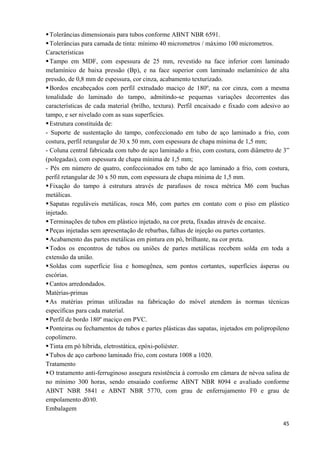   45
Tolerâncias dimensionais para tubos conforme ABNT NBR 6591.
Tolerâncias para camada de tinta: mínimo 40 micrometros / máximo 100 micrometros.
Características
Tampo em MDF, com espessura de 25 mm, revestido na face inferior com laminado
melamínico de baixa pressão (Bp), e na face superior com laminado melamínico de alta
pressão, de 0,8 mm de espessura, cor cinza, acabamento texturizado.
Bordos encabeçados com perfil extrudado maciço de 180º, na cor cinza, com a mesma
tonalidade do laminado do tampo, admitindo-se pequenas variações decorrentes das
características de cada material (brilho, textura). Perfil encaixado e fixado com adesivo ao
tampo, e ser nivelado com as suas superfícies.
Estrutura constituída de:
- Suporte de sustentação do tampo, confeccionado em tubo de aço laminado a frio, com
costura, perfil retangular de 30 x 50 mm, com espessura de chapa mínima de 1,5 mm;
- Coluna central fabricada com tubo de aço laminado a frio, com costura, com diâmetro de 3”
(polegadas), com espessura de chapa mínima de 1,5 mm;
- Pés em número de quatro, confeccionados em tubo de aço laminado a frio, com costura,
perfil retangular de 30 x 50 mm, com espessura de chapa mínima de 1,5 mm.
Fixação do tampo à estrutura através de parafusos de rosca métrica M6 com buchas
metálicas.
Sapatas reguláveis metálicas, rosca M6, com partes em contato com o piso em plástico
injetado.
Terminações de tubos em plástico injetado, na cor preta, fixadas através de encaixe.
Peças injetadas sem apresentação de rebarbas, falhas de injeção ou partes cortantes.
Acabamento das partes metálicas em pintura em pó, brilhante, na cor preta.
Todos os encontros de tubos ou uniões de partes metálicas recebem solda em toda a
extensão da união.
Soldas com superfície lisa e homogênea, sem pontos cortantes, superfícies ásperas ou
escórias.
Cantos arredondados.
Matérias-primas
As matérias primas utilizadas na fabricação do móvel atendem às normas técnicas
específicas para cada material.
Perfil de bordo 180º maciço em PVC.
Ponteiras ou fechamentos de tubos e partes plásticas das sapatas, injetados em polipropileno
copolímero.
Tinta em pó híbrida, eletrostática, epóxi-poliéster.
Tubos de aço carbono laminado frio, com costura 1008 a 1020.
Tratamento
O tratamento anti-ferruginoso assegura resistência à corrosão em câmara de névoa salina de
no mínimo 300 horas, sendo ensaiado conforme ABNT NBR 8094 e avaliado conforme
ABNT NBR 5841 e ABNT NBR 5770, com grau de enferrujamento F0 e grau de
empolamento d0/t0.
Embalagem
 