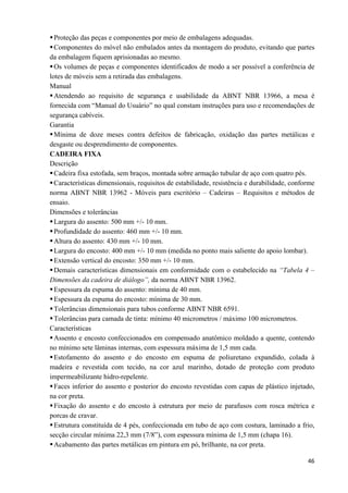   46
Proteção das peças e componentes por meio de embalagens adequadas.
Componentes do móvel não embalados antes da montagem do produto, evitando que partes
da embalagem fiquem aprisionadas ao mesmo.
Os volumes de peças e componentes identificados de modo a ser possível a conferência de
lotes de móveis sem a retirada das embalagens.
Manual
Atendendo ao requisito de segurança e usabilidade da ABNT NBR 13966, a mesa é
fornecida com “Manual do Usuário” no qual constam instruções para uso e recomendações de
segurança cabíveis.
Garantia
Mínima de doze meses contra defeitos de fabricação, oxidação das partes metálicas e
desgaste ou desprendimento de componentes.
CADEIRA FIXA
Descrição
Cadeira fixa estofada, sem braços, montada sobre armação tubular de aço com quatro pés.
Características dimensionais, requisitos de estabilidade, resistência e durabilidade, conforme
norma ABNT NBR 13962 - Móveis para escritório – Cadeiras – Requisitos e métodos de
ensaio.
Dimensões e tolerâncias
Largura do assento: 500 mm +/- 10 mm.
Profundidade do assento: 460 mm +/- 10 mm.
Altura do assento: 430 mm +/- 10 mm.
Largura do encosto: 400 mm +/- 10 mm (medida no ponto mais saliente do apoio lombar).
Extensão vertical do encosto: 350 mm +/- 10 mm.
Demais características dimensionais em conformidade com o estabelecido na “Tabela 4 –
Dimensões da cadeira de diálogo”, da norma ABNT NBR 13962.
Espessura da espuma do assento: mínima de 40 mm.
Espessura da espuma do encosto: mínima de 30 mm.
Tolerâncias dimensionais para tubos conforme ABNT NBR 6591.
Tolerâncias para camada de tinta: mínimo 40 micrometros / máximo 100 micrometros.
Características
Assento e encosto confeccionados em compensado anatômico moldado a quente, contendo
no mínimo sete lâminas internas, com espessura máxima de 1,5 mm cada.
Estofamento do assento e do encosto em espuma de poliuretano expandido, colada à
madeira e revestida com tecido, na cor azul marinho, dotado de proteção com produto
impermeabilizante hidro-repelente.
Faces inferior do assento e posterior do encosto revestidas com capas de plástico injetado,
na cor preta.
Fixação do assento e do encosto à estrutura por meio de parafusos com rosca métrica e
porcas de cravar.
Estrutura constituída de 4 pés, confeccionada em tubo de aço com costura, laminado a frio,
secção circular mínima 22,3 mm (7/8”), com espessura mínima de 1,5 mm (chapa 16).
Acabamento das partes metálicas em pintura em pó, brilhante, na cor preta.
 