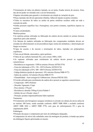   47
Terminações de tubos em plástico injetado, na cor preta, fixadas através de encaixe. Estas
não devem poder ser retiradas sem o uso de ferramentas.
Sapatas articuladas para garantir o nivelamento em relação às variações do piso.
Peças injetadas não devem apresentar rebarbas, falhas de injeção ou partes cortantes.
Todos os encontros de tubos ou uniões de partes metálicas recebem solda em toda a
extensão da união.
Soldas possuem superfície lisa e homogênea, sem pontos cortantes, superfícies ásperas ou
escórias.
Cantos arredondados.
Matérias-primas
As matérias primas utilizadas na fabricação da cadeira devem atender às normas técnicas
específicas para cada material.
As lâminas de madeira utilizadas na fabricação dos compensados moldados devem ser
oriundas de reflorestamento ou de procedência legal, isentas de rachaduras, e deterioração por
fungos ou insetos.
Capas do assento e do encosto e terminações de tubos, injetadas em polipropileno
copolímero.
Tinta em pó híbrida, eletrostática, epóxi-poliéster.
Tubos de aço carbono laminado frio, com costura 1008 a 1020.
As espumas utilizadas para estofamento da cadeira devem possuir as seguintes
características:
- Resistência ao rasgamento: 150N/m mínimo (Norma ASTM-3574)
- Força de indentação a 25%: 150 - 250 N (Norma ASTM-9176)
- Força de indentação a 65%: 400 - 600 N (Norma ASTM-9176)
- Fadiga dinâmica (perda de espessura): 10% máximo (Norma NBR-9177)
- Índice de conforto: 2,0 mínimo (Norma NBR-9177)
- Flamabilidade - Auto-extinguível: 0,00mm/min. (Norma FMVSS 302)
O tecido utilizado para estofamento da cadeira deve possuir as seguintes características:
- Composição: 100% Poliéster
- Desenho/ ligamento: Crepe
- Peso mínimo: 270 g/m²
- Resistência à abrasão: Pilling 0 (zero) Padrão 5
- Solidez da cor à fricção: classe 5
- Proteção: produto impermeabilizante hidro-repelente
Tratamento
O tratamento anti-ferruginoso assegura resistência à corrosão em câmara de névoa salina de
no mínimo 300 horas, sendo ensaiado conforme ABNT NBR 8094 e avaliado conforme
ABNT NBR 5841 e ABNT NBR 5770, com grau de enferrujamento F0 e grau de
empolamento d0/t0.
Embalagem
Proteção das peças e componentes por meio de embalagens adequadas.
Componentes do móvel não embalados antes da montagem do produto, evitando que partes
da embalagem fiquem aprisionadas ao mesmo.
 