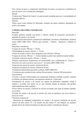  48
Os volumes de peças e componentes identificados de modo a ser possível a conferência de
lotes de móveis sem a retirada das embalagens.
Manual
Cadeira com “Manual do Usuário” no qual constam instruções para uso e recomendações de
segurança cabíveis.
Garantia
Doze meses contra defeitos de fabricação, oxidação das partes metálicas, degradação do
tecido e das sapatas.
CADEIRA GIRATÓRIA COM BRAÇOS
Descrição
Cadeira giratória estofada com braços e rodízios, dotada de mecanismo amortecedor e
regulador do assento e do encosto.
Características dimensionais, requisitos de estabilidade, resistência e durabilidade, conforme
norma ABNT NBR 13962 - Móveis para escritório – Cadeiras – Requisitos e métodos de
ensaio.
Dimensões e tolerâncias
Largura do assento: 500 mm +/- 10 mm.
Profundidade do assento: 460 mm +/- 10 mm.
Altura do assento variável: faixa obrigatória entre 420 mm e 520 mm.
Largura do encosto: 400 mm +/- 10 mm (medida no ponto mais saliente do apoio lombar).
Extensão vertical do encosto: 350 mm +/- 10 mm.
Demais características dimensionais em conformidade com o estabelecido na “Tabela 2 –
Dimensões da cadeira giratória operacional”, da norma ABNT NBR 13962.
Espessura da espuma do assento: mínima de 40 mm.
Espessura da espuma do encosto: mínima de 30 mm.
Tolerâncias dimensionais para tubos conforme ABNT NBR 6591.
Tolerâncias para camada de tinta: mínimo 40 micrometros / máximo 100 micrometros.
Características
Assento e encosto confeccionados em compensado anatômico moldado a quente, contendo
no mínimo sete lâminas internas, com espessura máxima de 1,5mm cada.
Estofamento do assento e do encosto em espuma de poliuretano expandido, colada à
madeira e revestida com tecido, na cor azul marinho, dotado de proteção com produto
impermeabilizante hidro-repelente.
Faces inferior do assento e posterior do encosto revestidas com capas de plástico injetado,
na cor preta.
Fixação do assento e do encosto à estrutura por meio de parafusos com rosca métrica e
porcas de cravar.
Estrutura composta de:
- Mecanismo de regulagem independente do assento e do encosto; inclinação do encosto
variável em pelo menos 22º e do assento em pelo menos 8º com bloqueio em qualquer
posição através de sistema de lâminas travadas por contato. Comando por alavanca.
 