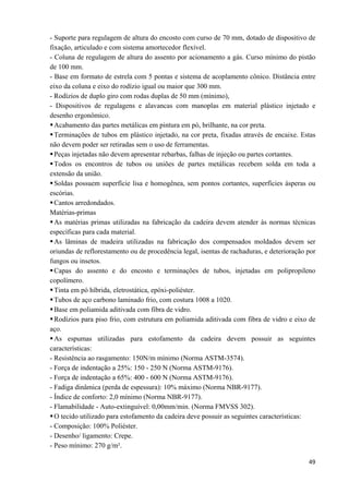   49
- Suporte para regulagem de altura do encosto com curso de 70 mm, dotado de dispositivo de
fixação, articulado e com sistema amortecedor flexível.
- Coluna de regulagem de altura do assento por acionamento a gás. Curso mínimo do pistão
de 100 mm.
- Base em formato de estrela com 5 pontas e sistema de acoplamento cônico. Distância entre
eixo da coluna e eixo do rodízio igual ou maior que 300 mm.
- Rodízios de duplo giro com rodas duplas de 50 mm (mínimo),
- Dispositivos de regulagens e alavancas com manoplas em material plástico injetado e
desenho ergonômico.
Acabamento das partes metálicas em pintura em pó, brilhante, na cor preta.
Terminações de tubos em plástico injetado, na cor preta, fixadas através de encaixe. Estas
não devem poder ser retiradas sem o uso de ferramentas.
Peças injetadas não devem apresentar rebarbas, falhas de injeção ou partes cortantes.
Todos os encontros de tubos ou uniões de partes metálicas recebem solda em toda a
extensão da união.
Soldas possuem superfície lisa e homogênea, sem pontos cortantes, superfícies ásperas ou
escórias.
Cantos arredondados.
Matérias-primas
As matérias primas utilizadas na fabricação da cadeira devem atender às normas técnicas
específicas para cada material.
As lâminas de madeira utilizadas na fabricação dos compensados moldados devem ser
oriundas de reflorestamento ou de procedência legal, isentas de rachaduras, e deterioração por
fungos ou insetos.
Capas do assento e do encosto e terminações de tubos, injetadas em polipropileno
copolímero.
Tinta em pó híbrida, eletrostática, epóxi-poliéster.
Tubos de aço carbono laminado frio, com costura 1008 a 1020.
Base em poliamida aditivada com fibra de vidro.
Rodízios para piso frio, com estrutura em poliamida aditivada com fibra de vidro e eixo de
aço.
As espumas utilizadas para estofamento da cadeira devem possuir as seguintes
características:
- Resistência ao rasgamento: 150N/m mínimo (Norma ASTM-3574).
- Força de indentação a 25%: 150 - 250 N (Norma ASTM-9176).
- Força de indentação a 65%: 400 - 600 N (Norma ASTM-9176).
- Fadiga dinâmica (perda de espessura): 10% máximo (Norma NBR-9177).
- Índice de conforto: 2,0 mínimo (Norma NBR-9177).
- Flamabilidade - Auto-extinguível: 0,00mm/min. (Norma FMVSS 302).
O tecido utilizado para estofamento da cadeira deve possuir as seguintes características:
- Composição: 100% Poliéster.
- Desenho/ ligamento: Crepe.
- Peso mínimo: 270 g/m².
 