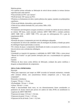  52
Matérias-primas
As matérias primas utilizadas na fabricação do móvel devem atender às normas técnicas
específicas para cada material.
Fitas de bordo em PVC com “primer”.
Perfil de bordo 180º maciço em PVC.
Ponteiras ou fechamentos de tubos e partes plásticas das sapatas, injetados em polipropileno
copolímero.
Tinta em pó híbrida, eletrostática, epóxi-poliéster.
Tubos de aço carbono laminado frio, com costura 1008 a 1020.
Tratamento
O tratamento anti-ferruginoso assegura resistência à corrosão em câmara de névoa salina de
no mínimo 300 horas, sendo ensaiado conforme ABNT NBR 8094 e avaliado conforme
ABNT NBR 5841 e ABNT NBR 5770, com grau de enferrujamento F0 e grau de
empolamento d0/t0.
Embalagem
Proteção das peças e componentes por meio de embalagens adequadas.
Componentes do móvel não embalados antes da montagem do produto, evitando que partes
da embalagem fiquem aprisionadas ao mesmo.
Os volumes de peças e componentes identificados de modo a ser possível a conferência de
lotes de móveis sem a retirada das embalagens.
Manual
Atendendo ao requisito de segurança e usabilidade da ABNT NBR 13966, a mesa possui
“Manual do Usuário” no qual constam instruções para uso e recomendações de segurança
cabíveis.
Garantia
Mínima de doze meses contra defeitos de fabricação, oxidação das partes metálicas e
desgaste ou desprendimento de componentes.
MESA PARA IMPRESSORA
Descrição
Mesa para impressora com tampo em MDF revestido de laminado melamínico, montada
sobre estrutura tubular, com características formais compatíveis com a “mesa para
computador”.
Dimensões e tolerâncias
Largura: 750 mm +/- 10 mm.
Profundidade: 750 mm +/- 10 mm.
Altura: 760 mm +/- 4 mm.
Dada a funcionalidade desta mesa, no seu dimensionamento foram considerados os
parâmetros de alcance lateral para pessoa em cadeira de rodas (PCR) em atendimento às
exigências da ABNT NBR 9050.
Espessura do tampo: 25,8 mm +/- 0,6 mm.
Espessura do painel: 18 mm +/- 0,5 mm.
Espessura da fita de bordo: 2 mm +/- 0,2 mm.
 