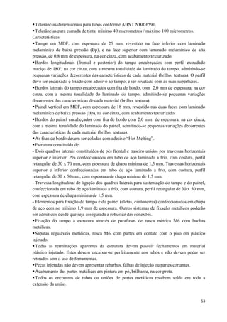  53
Tolerâncias dimensionais para tubos conforme ABNT NBR 6591.
Tolerâncias para camada de tinta: mínimo 40 micrometros / máximo 100 micrometros.
Características
Tampo em MDF, com espessura de 25 mm, revestido na face inferior com laminado
melamínico de baixa pressão (Bp), e na face superior com laminado melamínico de alta
pressão, de 0,8 mm de espessura, na cor cinza, com acabamento texturizado.
Bordos longitudinais (frontal e posterior) do tampo encabeçados com perfil extrudado
maciço de 180º, na cor cinza, com a mesma tonalidade do laminado do tampo, admitindo-se
pequenas variações decorrentes das características de cada material (brilho, textura). O perfil
deve ser encaixado e fixado com adesivo ao tampo, e ser nivelado com as suas superfícies.
Bordos laterais do tampo encabeçados com ﬁta de bordo, com 2,0 mm de espessura, na cor
cinza, com a mesma tonalidade do laminado do tampo, admitindo-se pequenas variações
decorrentes das características de cada material (brilho, textura).
Painel vertical em MDF, com espessura de 18 mm, revestido nas duas faces com laminado
melamínico de baixa pressão (Bp), na cor cinza, com acabamento texturizado.
Bordos do painel encabeçados com ﬁta de bordo com 2,0 mm de espessura, na cor cinza,
com a mesma tonalidade do laminado do painel, admitindo-se pequenas variações decorrentes
das características de cada material (brilho, textura).
As fitas de bordo devem ser coladas com adesivo “Hot Melting”.
Estrutura constituída de:
- Dois quadros laterais constituídos de pés frontal e traseiro unidos por travessas horizontais
superior e inferior. Pés confeccionados em tubo de aço laminado a frio, com costura, perfil
retangular de 30 x 70 mm, com espessura de chapa mínima de 1,5 mm. Travessas horizontais
superior e inferior confeccionadas em tubo de aço laminado a frio, com costura, perfil
retangular de 30 x 50 mm, com espessura de chapa mínima de 1,5 mm.
- Travessa longitudinal de ligação dos quadros laterais para sustentação do tampo e do painel,
confeccionada em tubo de aço laminado a frio, com costura, perfil retangular de 30 x 50 mm,
com espessura de chapa mínima de 1,5 mm.
- Elementos para fixação do tampo e do painel (aletas, cantoneiras) confeccionados em chapa
de aço com no mínimo 1,9 mm de espessura. Outros sistemas de fixação metálicos poderão
ser admitidos desde que seja assegurada a robustez das conexões.
Fixação do tampo à estrutura através de parafusos de rosca métrica M6 com buchas
metálicas.
Sapatas reguláveis metálicas, rosca M6, com partes em contato com o piso em plástico
injetado.
Todas as terminações aparentes da estrutura devem possuir fechamentos em material
plástico injetado. Estes devem encaixar-se perfeitamente aos tubos e não devem poder ser
retirados sem o uso de ferramentas.
Peças injetadas não devem apresentar rebarbas, falhas de injeção ou partes cortantes.
Acabamento das partes metálicas em pintura em pó, brilhante, na cor preta.
Todos os encontros de tubos ou uniões de partes metálicas recebem solda em toda a
extensão da união.
 
