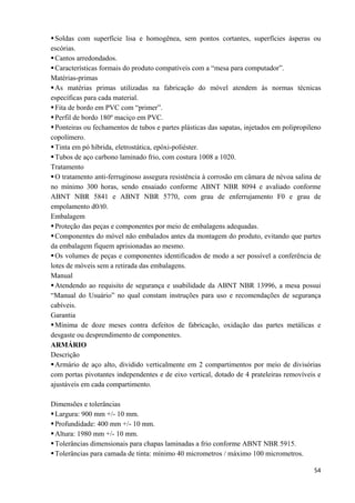   54
Soldas com superfície lisa e homogênea, sem pontos cortantes, superfícies ásperas ou
escórias.
Cantos arredondados.
Características formais do produto compatíveis com a “mesa para computador”.
Matérias-primas
As matérias primas utilizadas na fabricação do móvel atendem às normas técnicas
específicas para cada material.
Fita de bordo em PVC com “primer”.
Perfil de bordo 180º maciço em PVC.
Ponteiras ou fechamentos de tubos e partes plásticas das sapatas, injetados em polipropileno
copolímero.
Tinta em pó híbrida, eletrostática, epóxi-poliéster.
Tubos de aço carbono laminado frio, com costura 1008 a 1020.
Tratamento
O tratamento anti-ferruginoso assegura resistência à corrosão em câmara de névoa salina de
no mínimo 300 horas, sendo ensaiado conforme ABNT NBR 8094 e avaliado conforme
ABNT NBR 5841 e ABNT NBR 5770, com grau de enferrujamento F0 e grau de
empolamento d0/t0.
Embalagem
Proteção das peças e componentes por meio de embalagens adequadas.
Componentes do móvel não embalados antes da montagem do produto, evitando que partes
da embalagem fiquem aprisionadas ao mesmo.
Os volumes de peças e componentes identificados de modo a ser possível a conferência de
lotes de móveis sem a retirada das embalagens.
Manual
Atendendo ao requisito de segurança e usabilidade da ABNT NBR 13996, a mesa possui
“Manual do Usuário” no qual constam instruções para uso e recomendações de segurança
cabíveis.
Garantia
Mínima de doze meses contra defeitos de fabricação, oxidação das partes metálicas e
desgaste ou desprendimento de componentes.
ARMÁRIO
Descrição
Armário de aço alto, dividido verticalmente em 2 compartimentos por meio de divisórias
com portas pivotantes independentes e de eixo vertical, dotado de 4 prateleiras removíveis e
ajustáveis em cada compartimento.
Dimensões e tolerâncias
Largura: 900 mm +/- 10 mm.
Profundidade: 400 mm +/- 10 mm.
Altura: 1980 mm +/- 10 mm.
Tolerâncias dimensionais para chapas laminadas a frio conforme ABNT NBR 5915.
Tolerâncias para camada de tinta: mínimo 40 micrometros / máximo 100 micrometros.
 