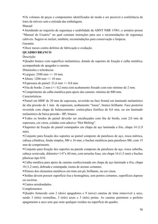   56
Os volumes de peças e componentes identificados de modo a ser possível a conferência de
lotes de móveis sem a retirada das embalagens.
Manual
Atendendo ao requisito de segurança e usabilidade da ABNT NBR 13961, o armário possui
“Manual do Usuário” no qual constam instruções para uso e recomendações de segurança
cabíveis. Sugere-se incluir, também, recomendações para conservação e limpeza.
Garantia
Doze meses contra defeitos de fabricação e oxidação.
QUADRO BRANCO
Descrição
Quadro branco com superfície melamínica, dotado de suportes de ﬁxação e calha metálica,
acompanhado de apagador e canetas.
Dimensões e tolerâncias
Largura: 2500 mm +/- 10 mm.
Altura: 1200 mm +/- 10 mm.
Espessura do painel: 21,6 mm +/- 0,8 mm.
Fita de bordo: 2 mm (+/- 0,2 mm) com acabamento fresado com raio mínimo de 2 mm.
Comprimento da calha metálica para apoio das canetas: mínimo de 800 mm.
Características
Painel em MDF de 20 mm de espessura, revestido na face frontal em laminado melamínico
de alta pressão de 1 mm de espessura, acabamento “lousa”, branco brilhante. Face posterior
revestida com chapa de balanceamento: contra-placa fenólica de 0,6 mm, ou em laminado
melamínico de baixa pressão - BP, branco.
Todos os bordos do painel deverão ser encabeçados com ﬁta de bordo, com 2,0 mm de
espessura, cor cinza, coladas com adesivo “Hot Melting”.
Suportes de ﬁxação do painel estampados em chapa de aço laminada a frio, chapa 14 (1,9
mm).
Conjunto para ﬁxação dos suportes ao painel composto de parafusos de aço, rosca métrica,
cabeça cilíndrica, fenda simples, M6 x 16 mm, e buchas metálicas para parafusos M6, com 15
mm de comprimento.
Conjunto para ﬁxação dos suportes na parede composto de parafusos de aço, rosca soberba,
cabeça sextavada, diâmetro=1/4”x 60 mm, com arruelas lisas, em chapa 16 (1,5 mm) e buchas
plásticas tipo S10.
Calha metálica para apoio de canetas confeccionada em chapa de aço laminado a frio, chapa
18 (1,2 mm), dobrada e estampada, isenta de arestas cortantes.
Pintura dos elementos metálicos em tinta em pó, brilhante, na cor cinza.
Soldas devem possuir superfície lisa e homogênea, sem pontos cortantes, superfícies ásperas
ou escórias.
Cantos arredondados.
Complementos
Quadro fornecido com 2 (dois) apagadores e 9 (nove) canetas de tinta removível a seco,
sendo 3 (três) vermelhas, 3 (três) azuis e 3 (três) pretas. As canetas permitem o perfeito
apagamento a seco sem que reste qualquer resíduo na superfície do quadro.
 