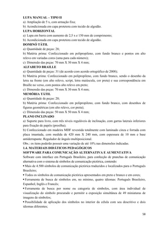   58
LUPA MANUAL – TIPO II
a) Ampliação de 5 x, com armação fixa;
b) Acondicionada em capa protetora com tecido de algodão.
LUPA HORIZONTAL
a) Lupa em barra com aumento de 2,5 x e 150 mm de comprimento;
b) Acondicionada em capa protetora com tecido de algodão.
DOMINÓ TÁTIL
a) Quantidade de peças: 28;
b) Matéria prima: Confeccionado em polipropileno, com fundo branco e pontos em alto
relevo em variadas cores (uma para cada número);
c) Dimensão das peças: 70 mm X 30 mm X 4 mm;
ALFABETO BRAILLE
a) Quantidade de peças: 31 (de acordo com acordo ortográfico de 2008);
b) Matéria prima: Confeccionado em polipropileno, com fundo branco, sendo o desenho da
letra na frente (em alto relevo, script, letra maiúscula, cor preta) e sua correspondência em
Braille no verso, com pontos alto relevo em preto;
c) Dimensão das peças: 70 mm X 30 mm X 4 mm;
MEMÓRIA TÁTIL
a) Quantidade de peças: 20;
b) Matéria prima: Confeccionado em polipropileno, com fundo branco, com desenhos de
figuras geométricas (em alto relevo, cor preta);
c) Dimensão das peças: 50 mm X 50 mm X 4 mm;
PLANO INCLINADO
a) Suporte para livro, com três níveis reguláveis de inclinação, com garras laterais inferiores
para fixação de papéis (presilha);
b) Confeccionado em madeira MDF revestida totalmente com laminado cinza e forrada com
placa imantada, com medida de 420 mm X 240 mm, com espessura de 10 mm e base
antiderrapante. Regulador de ângulo multiposicional.
Obs.: os itens poderão possuir uma variação de até 10% nas dimensões indicadas.
1.4. MATERIAIS DIDÁTICOS PEDAGÓGICOS
SOFTWARE PARA COMUNICAÇÃO ALTERNATIVA E AUMENTATIVA
Software com interface em Português Brasileiro, para confecção de pranchas de comunicação
alternativa com o sistema de símbolos de comunicação pictórica, contendo:
Mais de 4.500 símbolos de comunicação pictórica traduzidos e localizados para o Português
Brasileiro;
Todos os símbolos de comunicação pictórica apresentados em preto e branco e em cores;
Ferramenta de busca de símbolos em, no mínimo, quatro idiomas: Português Brasileiro,
Espanhol, Inglês e Francês;
Ferramenta de busca por nome ou categoria de símbolos, com área individual de
visualização do símbolo procurado e permitir a exposição simultânea de 49 miniaturas de
imagens de símbolos;
Possibilidade de aplicação dos símbolos no interior da célula com seu descritivo e dois
idiomas diferentes;
 