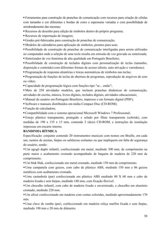   59
Ferramentas para construção de pranchas de comunicação com recursos para criação de células
com tamanho e cor diferentes e bordas de cores e espessuras variadas e com possibilidade de
arredondamento das mesmas;
Recursos de desenho para edição de símbolos dentro do próprio programa;
Recursos de importação de imagens;
Grades pré-fabricadas para construção de pranchas de comunicação;
Modelos de calendários para aplicação de símbolos, prontos para usar;
Possibilidade de construção de pranchas de comunicação interligadas para serem utilizadas
no computador onde a seleção de uma tecla resulta em emissão de voz gravada ou sintetizada;
Sintetizador de voz feminina de alta qualidade em Português Brasileiro;
Possibilidade de construção de teclados digitais com personalização de teclas (tamanho,
disposição e conteúdo) com diferentes formas de acesso (direto, auto ativação e varreduras);
Programação de respostas aleatórias e trocas automáticas de símbolos nas teclas;
Programação de funções de teclas de abertura de programas, reprodução de arquivos de som
ou vídeo;
Capacidade de programação lógica com funções tipo "se... então";
Mais de 250 atividades modelos, que incluem pranchas dinâmicas de comunicação,
atividades de escrita, música, livros digitais, teclados digitais, atividades educacionais;
Manual do usuário em Português Brasileiro, impresso e em formato digital (PDF);
Software e manuais distribuídos em mídia Compact Disc (CD-ROM);
Função de calculadora;
Compatibilidade com o sistema operacional Microsoft Windows 7 Professional;
Estojo plástico transparente, protegido e selado por filme transparente (schrink), com
medidas de 190 x 135 x 15 mm, contendo 2 (dois) CD-ROM, e instruções de instalação
impressas em encarte interno.
BANDINHA RÍTMICA
Especificação: conjunto contendo 20 instrumentos musicais com nomes em Braille, em cada
um, isentos de arestas, farpas ou saliências cortantes ou que impliquem em falta de segurança
do usuário, sendo:
Um agogô duplo infantil, confeccionado em metal, medindo 300 mm, de comprimento na
parte maior e acabamento cromado acompanhado de baqueta de madeira de 220 mm de
comprimento.
Um blak blak, confeccionado em metal cromado, medindo 150 mm de comprimento.
Uma campanela com guizos, com cabo de plástico ABS, medindo 150 mm e 06 guizos
metálicos com acabamento cromado.
Uma castanhola (par) confeccionada em plástico ABS medindo 80 X 60 mm e cabo de
madeira lixada e sem farpas, medindo 180 mm, com fixação flexível.
Um chocalho infantil, com cabo de madeira lixado e envernizado, e chocalho em alumínio
cromado, medindo 220 mm.
Um afoxé confeccionado em madeira com contas coloridas, medindo aproximadamente 170
mm.
Uma clave de rumba (par), confeccionado em madeira roliça marfim lixada e sem farpas,
medindo 190 mm e 20 mm de diâmetro.
 