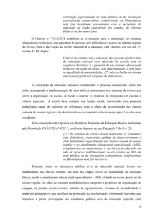   6
instituição especializada da rede pública ou de instituição
especializada comunitárias, confessionais ou filantrópicas
sem fins lucrativos, conveniadas com a secretaria de
educação ou órgão equivalente dos estados, do Distrito
Federal ou dos municípios.
O Decreto n° 7.611/2011 corrobora as orientações para a construção de sistemas
educacionais inclusivos, que garantam às pessoas com deficiência o acesso ao sistema regular
de ensino. Para a efetivação do direito inalienável à educação, este Decreto, em seu art. 1º,
incisos I e III, dispõe:
O dever do estado com a educação das pessoas público alvo
da educação especial será efetivado de acordo com as
seguintes diretrizes: I - garantia de um sistema educacional
inclusivo em todos os níveis, sem discriminação e com base
na igualdade de oportunidades; III - não exclusão do sistema
educacional geral sob alegação de deficiência.
A concepção da educação inclusiva compreende o processo educacional como um
todo, pressupondo a implementação de uma política estruturante nos sistemas de ensino que
altere a organização da escola, de modo a superar os modelos de integração em escolas e
classes especiais. A escola deve cumprir sua função social, construindo uma proposta
pedagógica capaz de valorizar as diferenças, com a oferta da escolarização nas classes
comuns do ensino regular e do atendimento as necessidades educacionais específicas dos seus
estudantes.
Essa concepção está expressa nas Diretrizes Nacionais da Educação Básica, instituídas
pela Resolução CNE/CEB nº 4/2010, conforme disposto no seu Parágrafo 1ºdo Art. 29:
§ 1º Os sistemas de ensino devem matricular os estudantes
com deficiência, transtornos globais do desenvolvimento e
altas habilidades/superdotação nas classes comuns do ensino
regular e no atendimento educacional especializado (AEE),
complementar ou suplementar à escolarização ofertado em
sala de recursos multifuncionais ou em centros de AEE da
rede pública ou de instituições comunitárias, confessionais
ou filantrópicas sem fins lucrativos.
Portanto, todos os estudantes público alvo da educação especial devem ser
matriculados nas classes comuns, em uma das etapas, níveis ou modalidade da educação
básica, sendo o atendimento educacional especializado – AEE ofertado no turno oposto ao do
ensino regular. As salas de recursos multifuncionais cumprem o propósito da organização de
espaços, na própria escola comum, dotados de equipamentos, recursos de acessibilidade e
materiais pedagógicos que auxiliam na promoção da escolarização, eliminando barreiras que
impedem a plena participação dos estudantes público alvo da educação especial, com
 