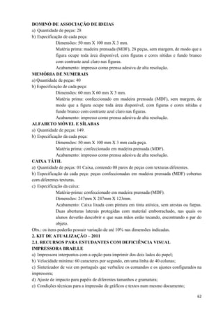   62
DOMINÓ DE ASSOCIAÇÃO DE IDEIAS
a) Quantidade de peças: 28
b) Especificação de cada peça:
Dimensões: 50 mm X 100 mm X 3 mm.
Matéria prima: madeira prensada (MDF), 28 peças, sem margem, de modo que a
figura ocupe toda área disponível, com figuras e cores nítidas e fundo branco
com contraste azul claro nas figuras.
Acabamento: impresso como prensa adesiva de alta resolução.
MEMÓRIA DE NUMERAIS
a) Quantidade de peças: 40
b) Especificação de cada peça:
Dimensões: 60 mm X 60 mm X 3 mm.
Matéria prima: confeccionado em madeira prensada (MDF), sem margem, de
modo que a figura ocupe toda área disponível, com figuras e cores nítidas e
fundo branco com contraste azul claro nas figuras.
Acabamento: impresso como prensa adesiva de alta resolução.
ALFABETO MÓVEL E SÍLABAS
a) Quantidade de peças: 149.
b) Especificação da cada peça:
Dimensões: 50 mm X 100 mm X 3 mm cada peça.
Matéria prima: confeccionado em madeira prensada (MDF).
Acabamento: impresso como prensa adesiva de alta resolução.
CAIXA TÁTIL
a) Quantidade de peças: 01 Caixa, contendo 08 pares de peças com texturas diferentes.
b) Especificação da cada peça: peças confeccionadas em madeira prensada (MDF) cobertas
com diferentes texturas.
c) Especificação da caixa:
Matéria-prima: confeccionado em madeira prensada (MDF).
Dimensões: 247mm X 247mm X 123mm.
Acabamento: Caixa lixada com pintura em tinta atóxica, sem arestas ou farpas.
Duas aberturas laterais protegidas com material emborrachado, nas quais os
alunos deverão descobrir o que suas mãos estão tocando, encontrando o par do
objeto.
Obs.: os itens poderão possuir variação de até 10% nas dimensões indicadas.
2. KIT DE ATUALIZAÇÃO – 2011
2.1. RECURSOS PARA ESTUDANTES COM DEFICIÊNCIA VISUAL
IMPRESSORA BRAILLE
a) Impressora interpontos com a opção para imprimir dos dois lados do papel;
b) Velocidade mínima: 60 caracteres por segundo, em uma linha de 40 colunas;
c) Sintetizador de voz em português que verbalize os comandos e os ajustes configurados na
impressora;
d) Ajuste de impacto para papéis de diferentes tamanhos e gramatura;
e) Condições técnicas para a impressão de gráficos e textos num mesmo documento;
 